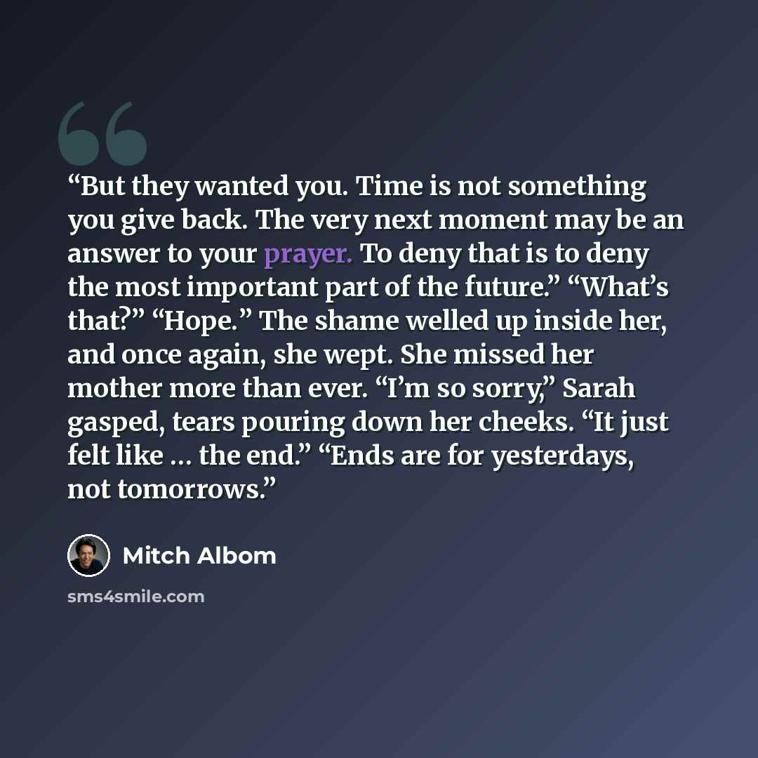 “But they wanted you. Time is not something you give back. The very next moment may be an answer to your prayer. To deny that is to deny the most important part of the future.” “What’s that?” “Hope.” The shame welled up inside her, and once again, she wept. She missed her mother more than ever…” quote by Mitch Albom