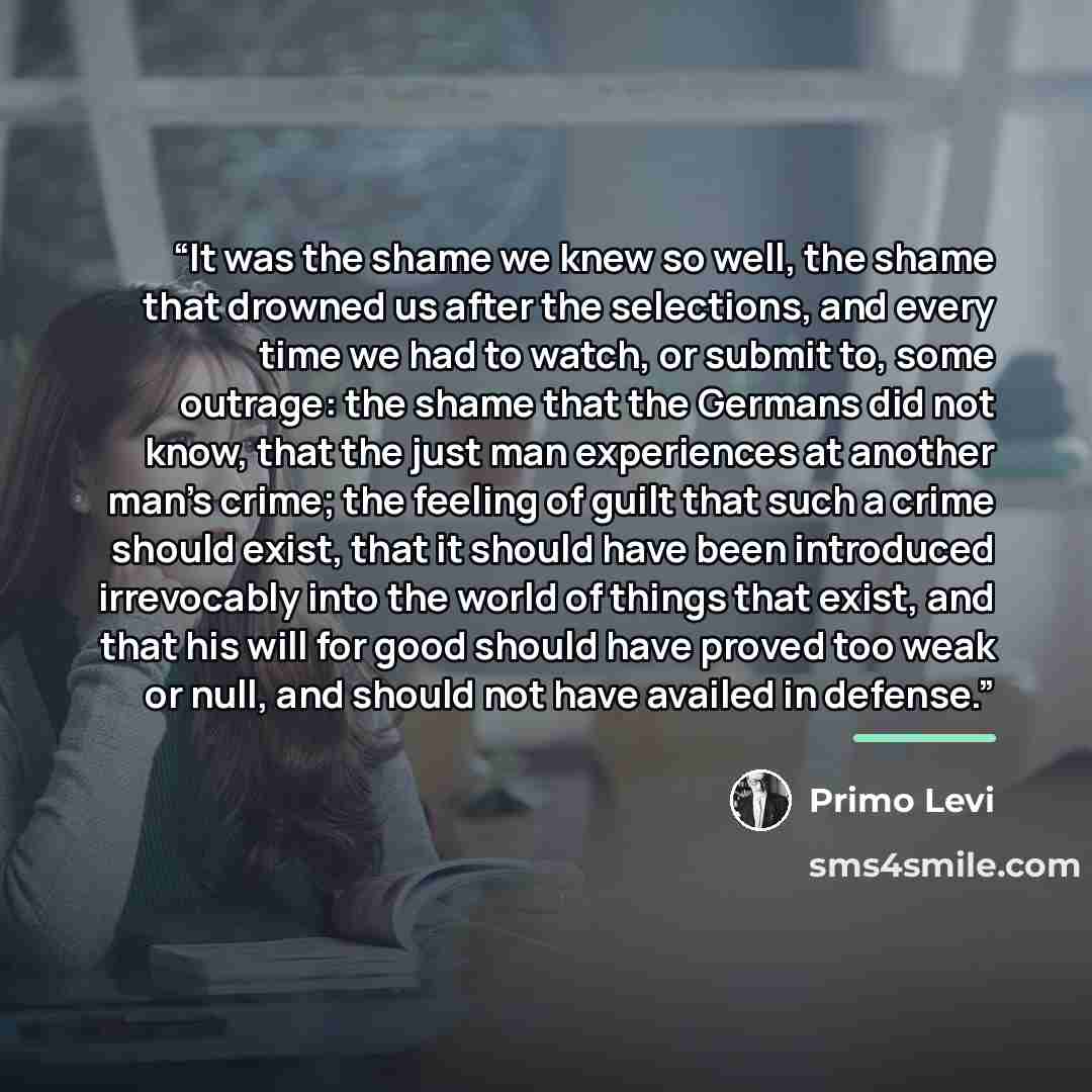 “It was the shame we knew so well, the shame that drowned us after the selections, and every time we had to watch, or submit to, some outrage: the shame that the Germans did not know, that the just man experiences at another man's crime; the feeling of guilt that such a crime should exist, that it…” quote by Primo Levi