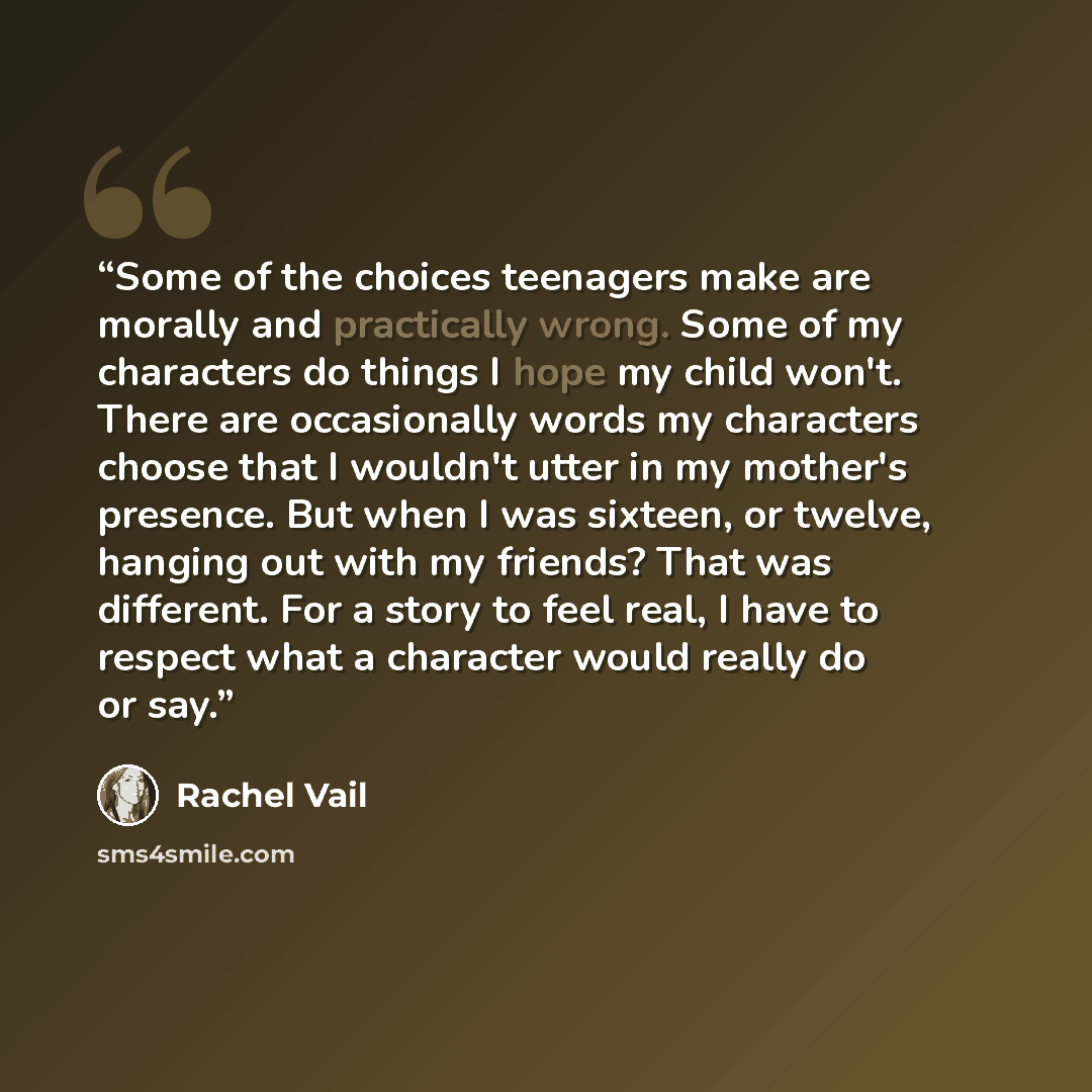 “Some of the choices teenagers make are morally and practically wrong. Some of my characters do things I hope my child won't. There are occasionally words my characters choose that I wouldn't utter in my mother's presence. But when I was sixteen, or twelve, hanging out with my friends? That was…” quote by Rachel Vail