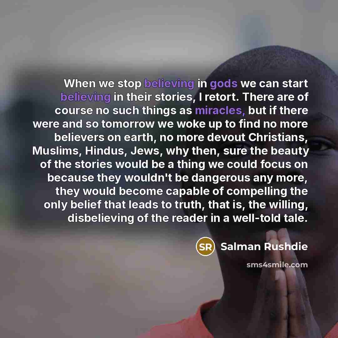 “When we stop believing in gods we can start believing in their stories, I retort. There are of course no such things as miracles, but if there were and so tomorrow we woke up to find no more believers on earth, no more devout Christians, Muslims, Hindus, Jews, why then, sure the beauty of the…” quote by Salman Rushdie