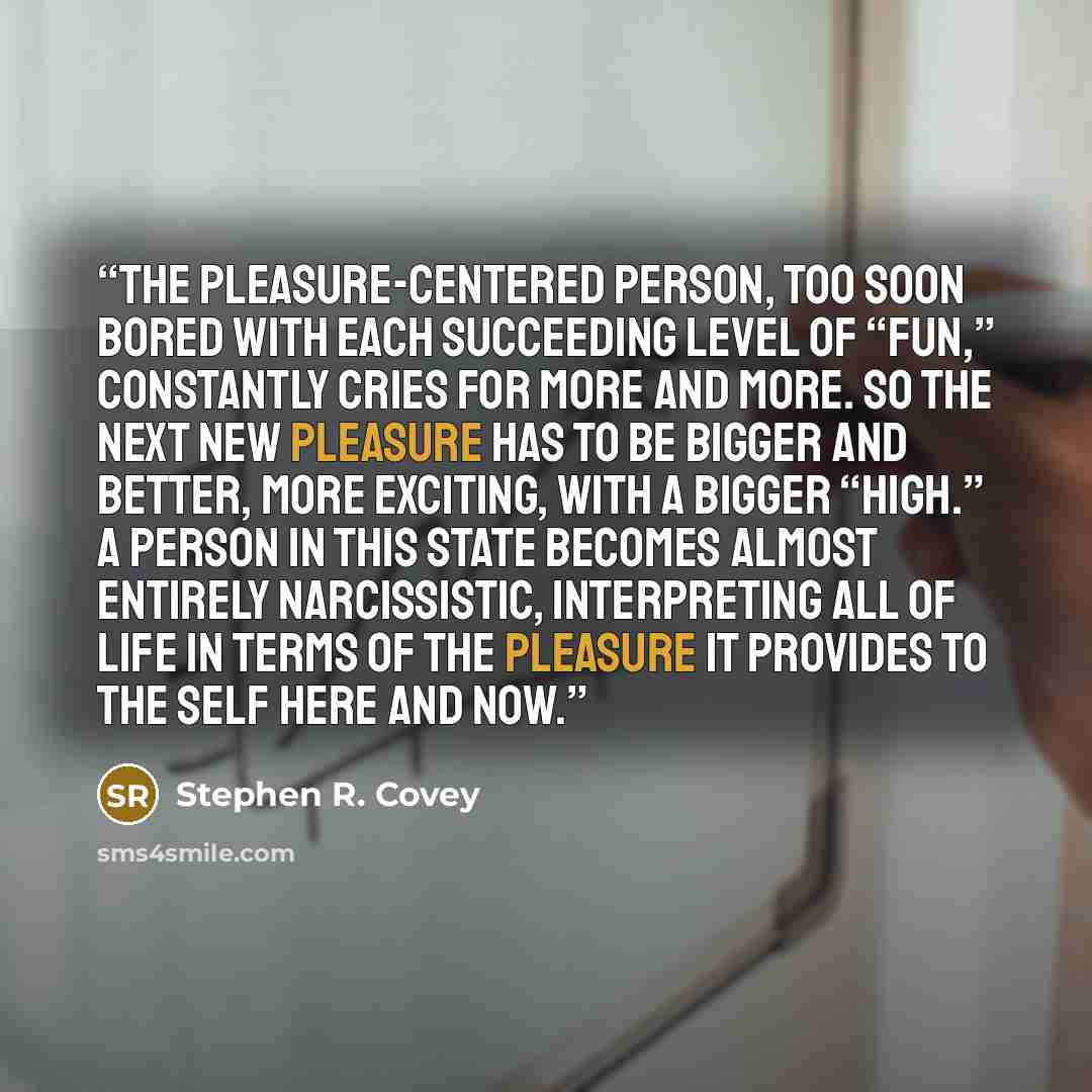“The pleasure-centered person, too soon bored with each succeeding level of “fun,” constantly cries for more and more. So the next new pleasure has to be bigger and better, more exciting, with a bigger “high.” A person in this state becomes almost entirely narcissistic, interpreting all of life in…” quote by Stephen R. Covey