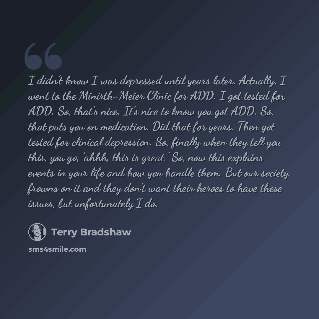 “I didn't know I was depressed until years later. Actually, I went to the Minirth-Meier Clinic for ADD. I got tested for ADD. So, that's nice. It's nice to know you got ADD. So, that puts you on medication. Did that for years. Then got tested for clinical depression. So, finally when they tell you…” quote by Terry Bradshaw