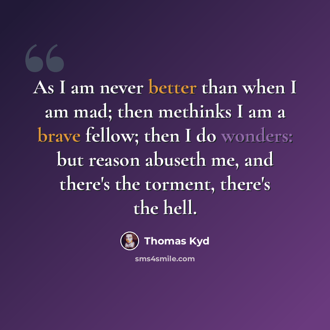 “As I am never better than when I am mad; then methinks I am a brave fellow; then I do wonders: but reason abuseth me, and there's the torment, there's the hell.” quote by Thomas Kyd