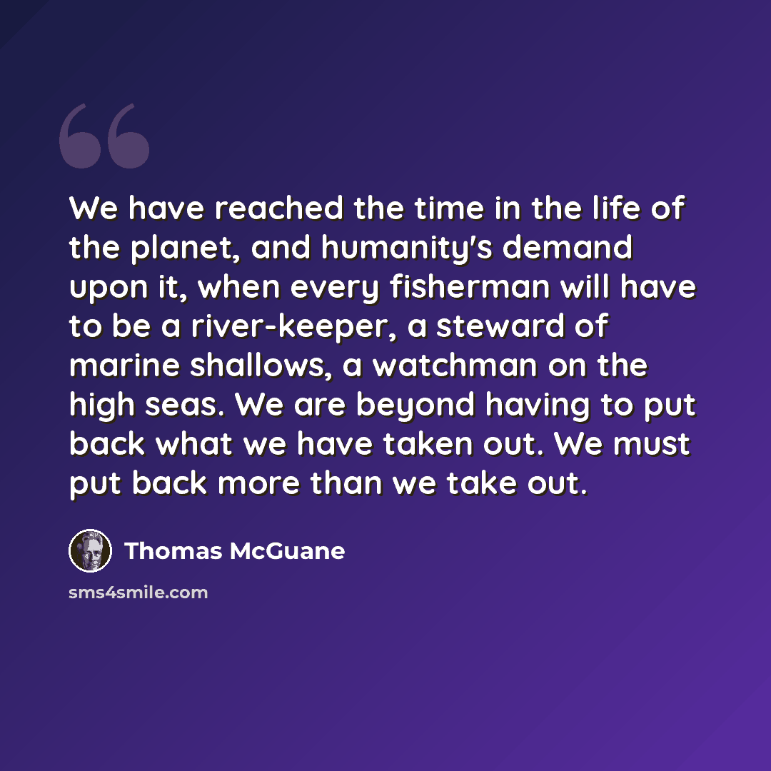“We have reached the time in the life of the planet, and humanity's demand upon it, when every fisherman will have to be a river-keeper, a steward of marine shallows, a watchman on the high seas. We are beyond having to put back what we have taken out. We must put back more than we take out.” quote by Thomas McGuane