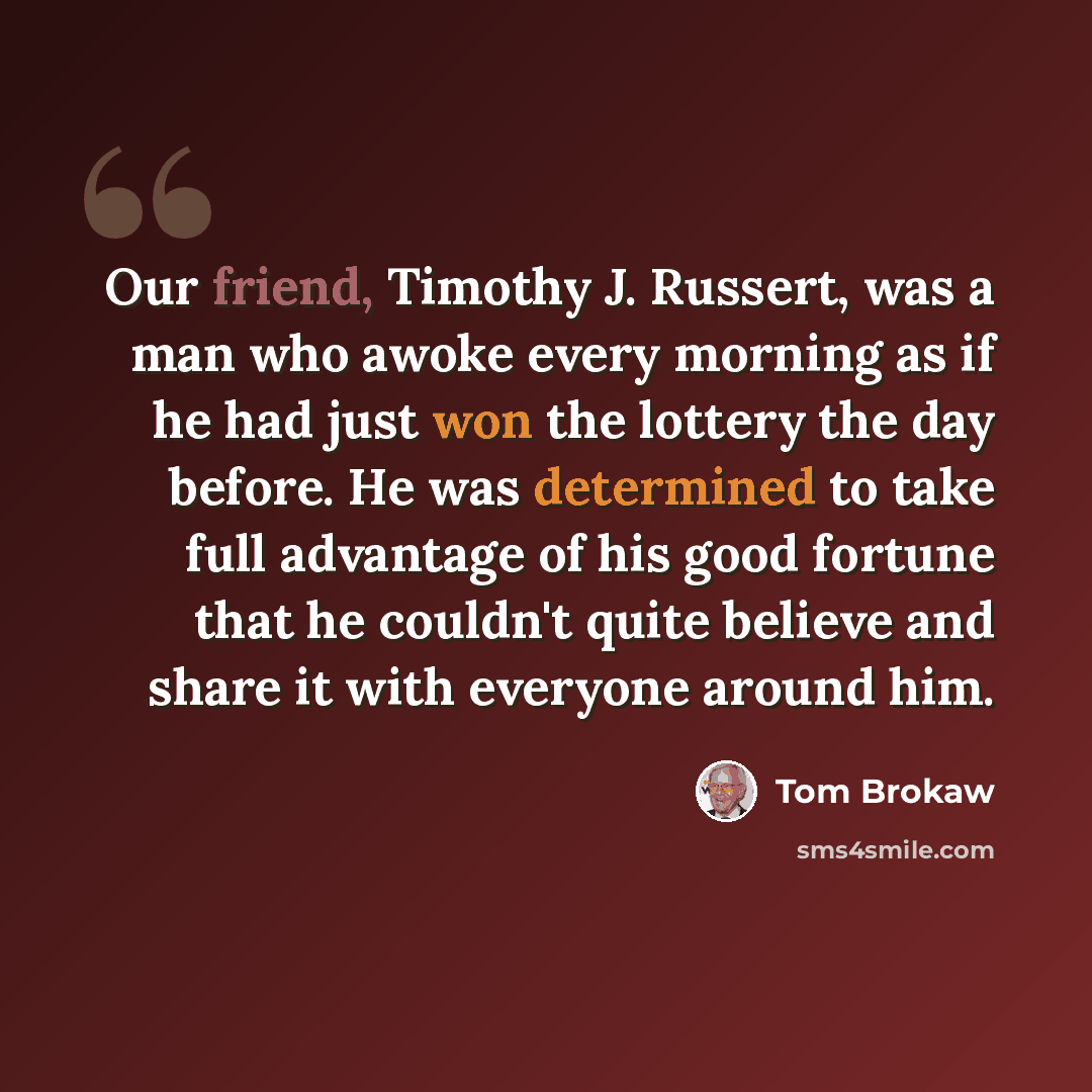 “Our friend, Timothy J. Russert, was a man who awoke every morning as if he had just won the lottery the day before. He was determined to take full advantage of his good fortune that he couldn't quite believe and share it with everyone around him.” quote by Tom Brokaw