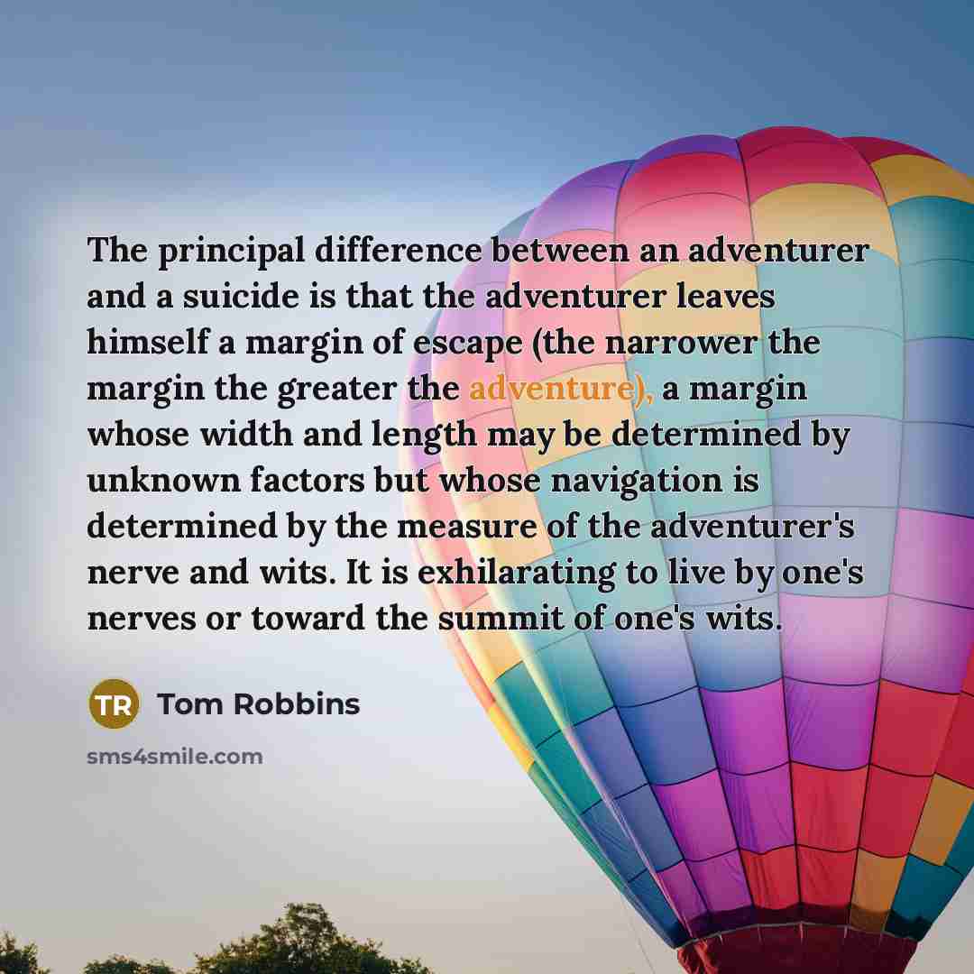 “The principal difference between an adventurer and a suicide is that the adventurer leaves himself a margin of escape (the narrower the margin the greater the adventure), a margin whose width and length may be determined by unknown factors but whose navigation is determined by the measure of the…” quote by Tom Robbins