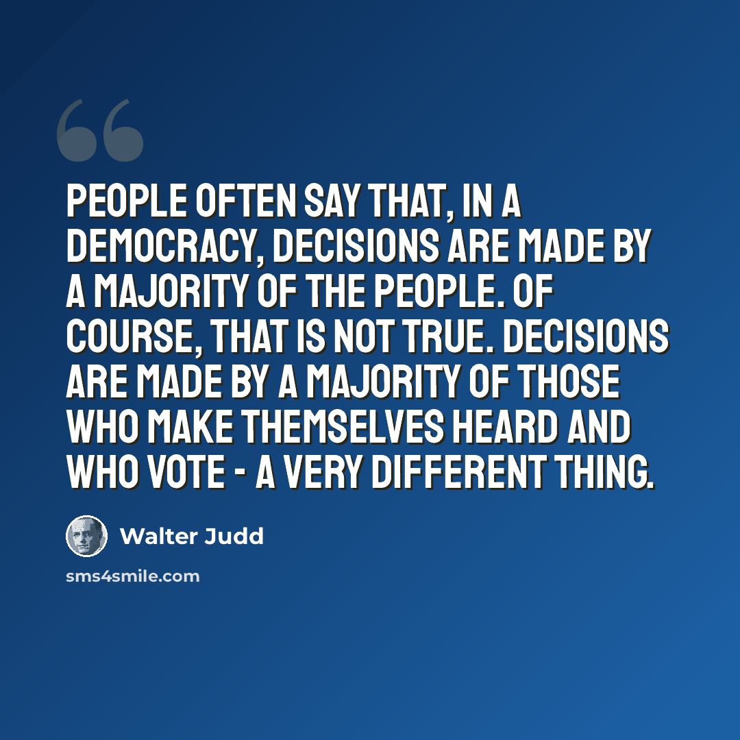 “People often say that, in a democracy, decisions are made by a majority of the people. Of course, that is not true. Decisions are made by a majority of those who make themselves heard and who vote - a very different thing.” quote by Walter Judd