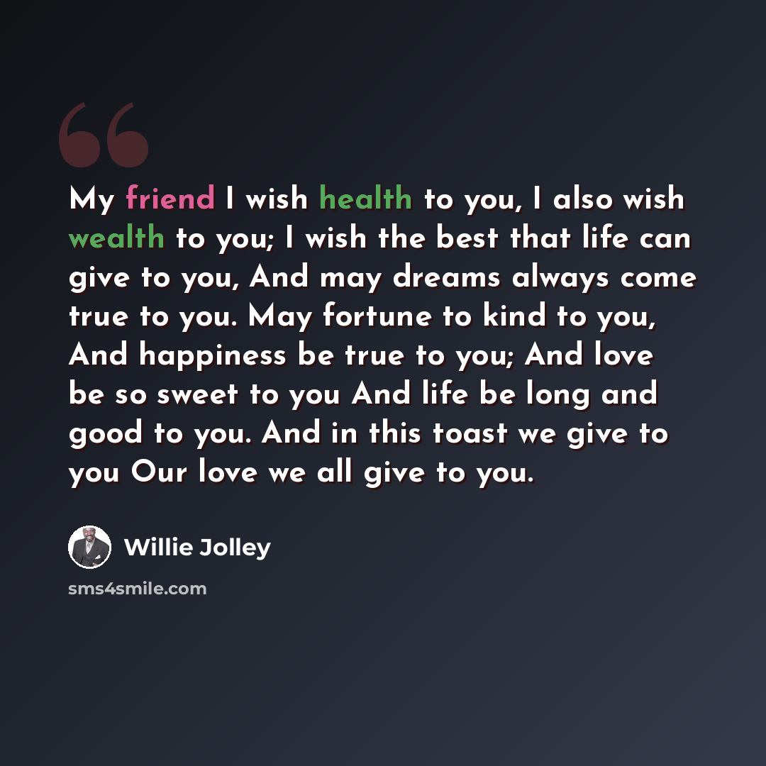 “My friend I wish health to you, I also wish wealth to you; I wish the best that life can give to you, And may dreams always come true to you. May fortune to kind to you, And happiness be true to you; And love be so sweet to you And life be long and good to you. And in this toast we give to you Our…” quote by Willie Jolley