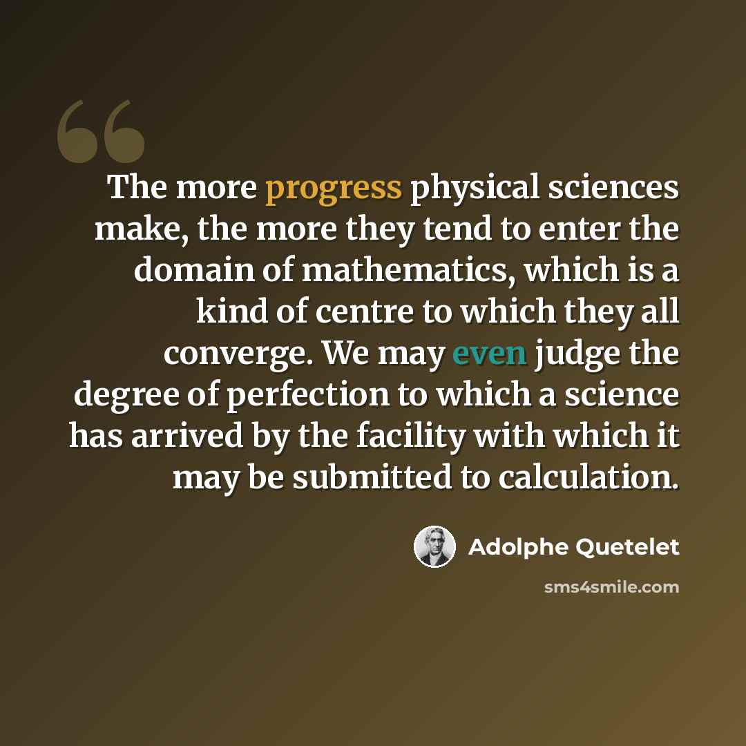 “The more progress physical sciences make, the more they tend to enter the domain of mathematics, which is a kind of centre to which they all converge. We may even judge the degree of perfection to which a science has arrived by the facility with which it may be submitted to calculation.” quote by Adolphe Quetelet