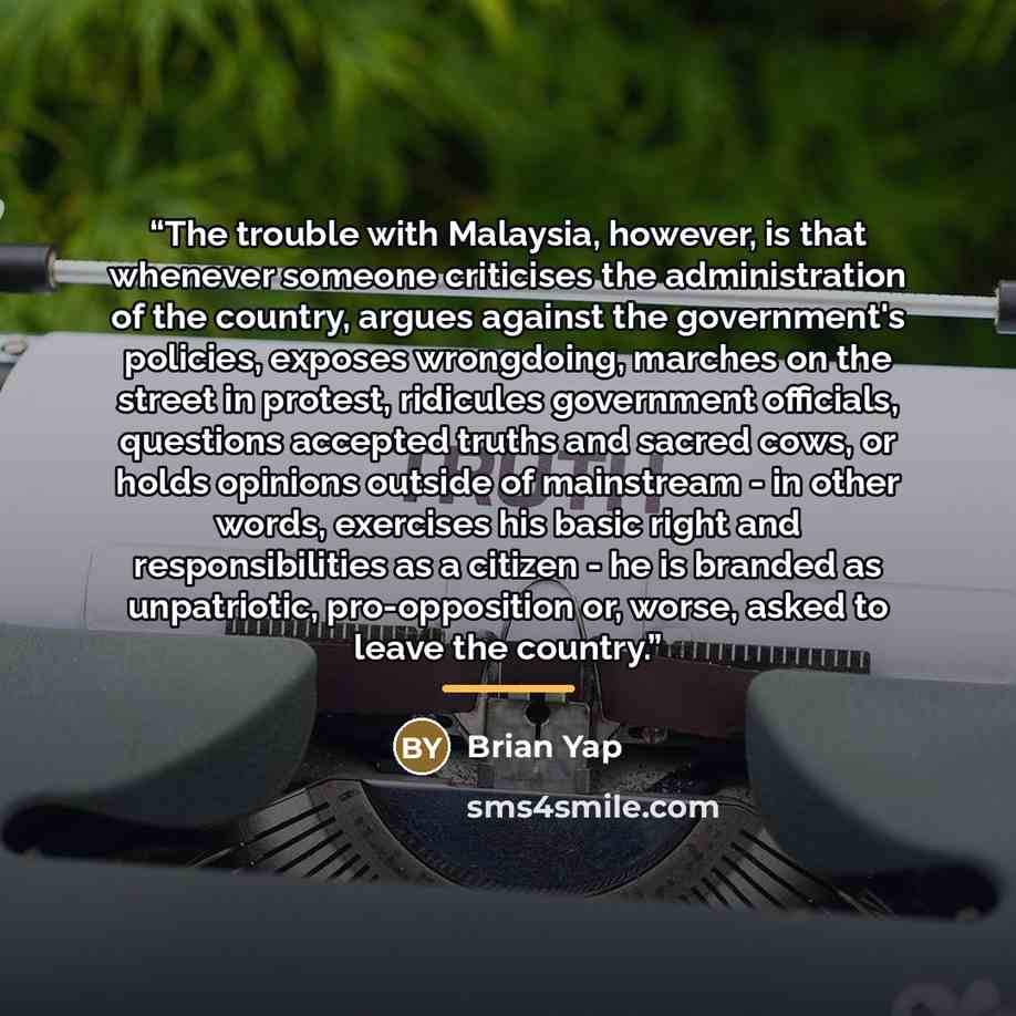 “The trouble with Malaysia, however, is that whenever someone criticises the administration of the country, argues against the government's policies, exposes wrongdoing, marches on the street in protest, ridicules government officials, questions accepted truths and sacred cows, or holds opinions…” quote by Brian Yap