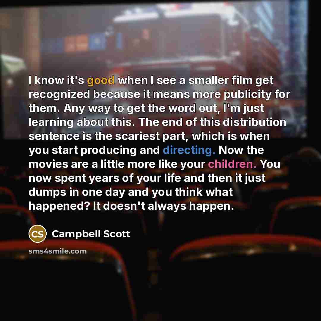 “I know it's good when I see a smaller film get recognized because it means more publicity for them. Any way to get the word out, I'm just learning about this. The end of this distribution sentence is the scariest part, which is when you start producing and directing. Now the movies are a little…” quote by Campbell Scott