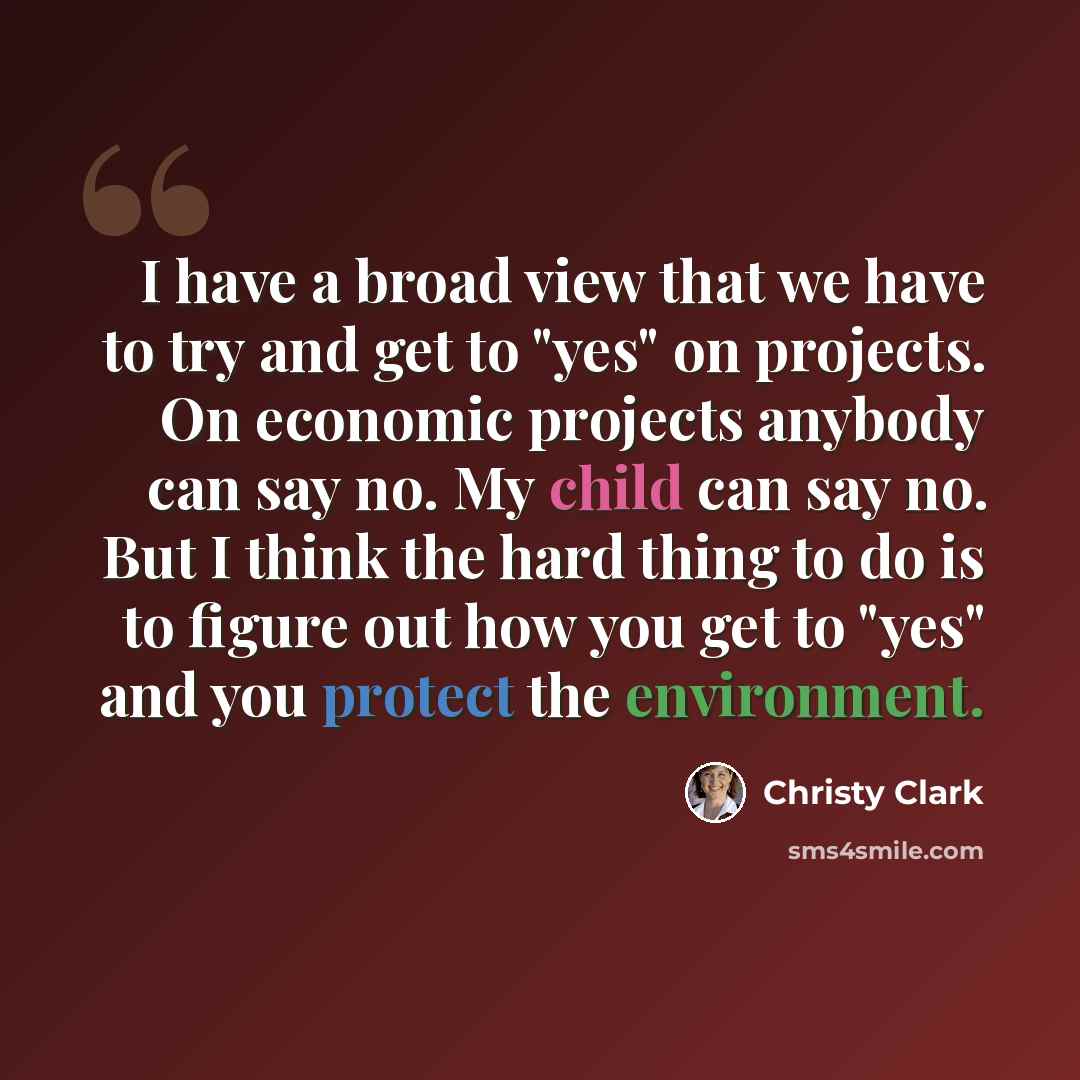 “I have a broad view that we have to try and get to "yes" on projects. On economic projects anybody can say no. My child can say no. But I think the hard thing to do is to figure out how you get to "yes" and you protect the environment.” quote by Christy Clark