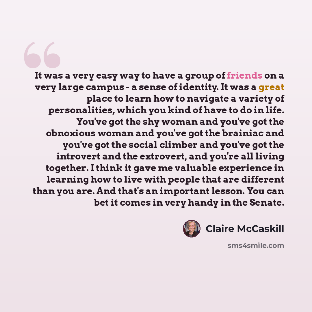 “It was a very easy way to have a group of friends on a very large campus - a sense of identity. It was a great place to learn how to navigate a variety of personalities, which you kind of have to do in life. You've got the shy woman and you've got the obnoxious woman and you've got the brainiac…” quote by Claire McCaskill
