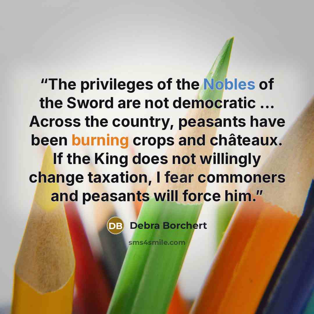 “The privileges of the Nobles of the Sword are not democratic ... Across the country, peasants have been burning crops and châteaux. If the King does not willingly change taxation, I fear commoners and peasants will force him.” quote by Debra Borchert