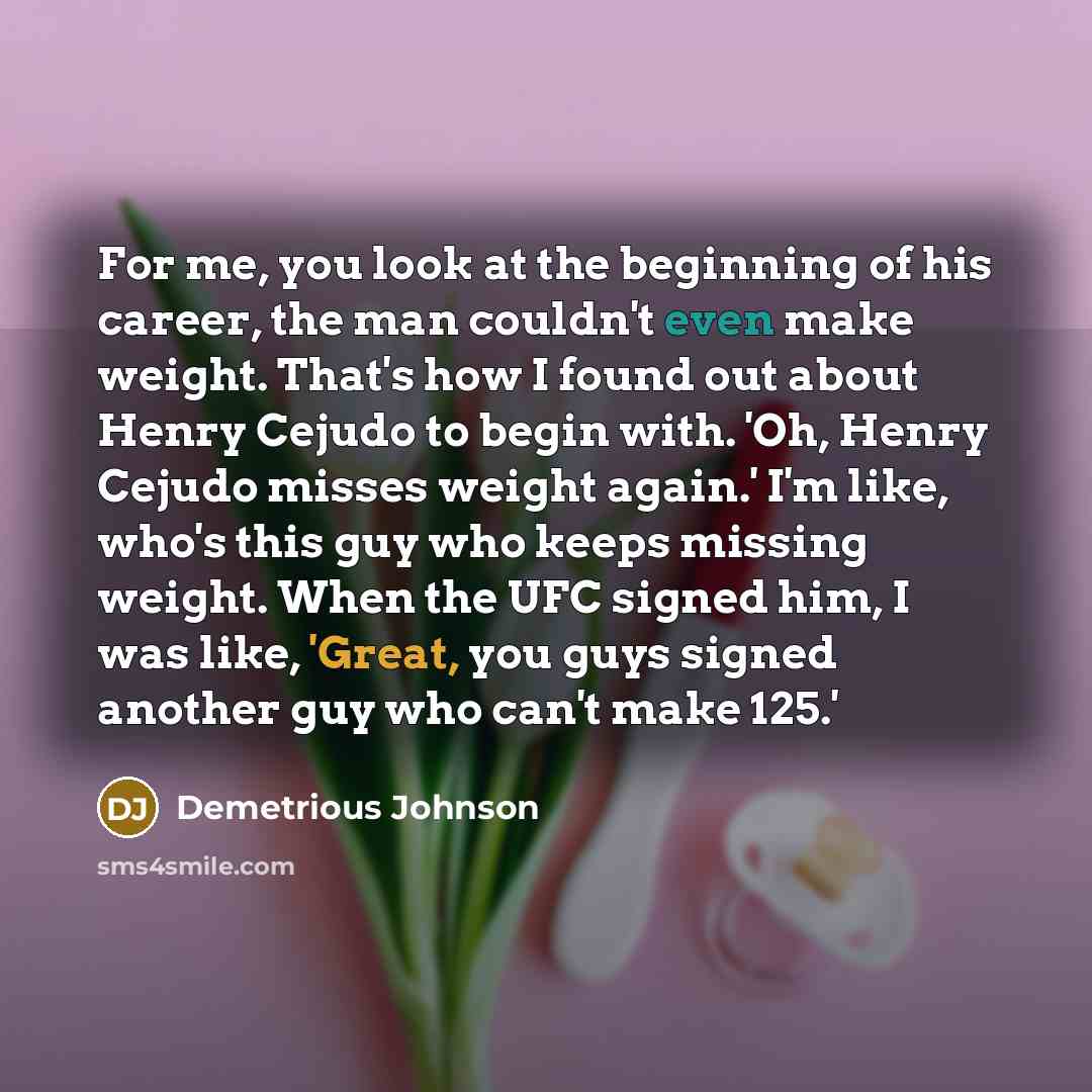 “For me, you look at the beginning of his career, the man couldn't even make weight. That's how I found out about Henry Cejudo to begin with. 'Oh, Henry Cejudo misses weight again.' I'm like, who's this guy who keeps missing weight. When the UFC signed him, I was like, 'Great, you guys signed…” quote by Demetrious Johnson