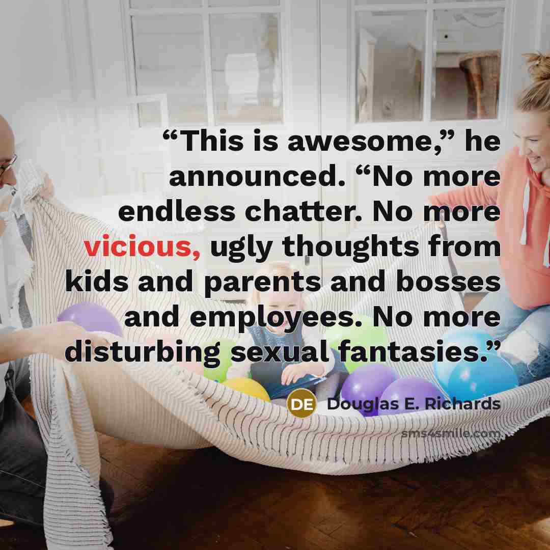 “This is awesome,” he announced. “No more endless chatter. No more vicious, ugly thoughts from kids and parents and bosses and employees. No more disturbing sexual fantasies.” quote by Douglas E. Richards