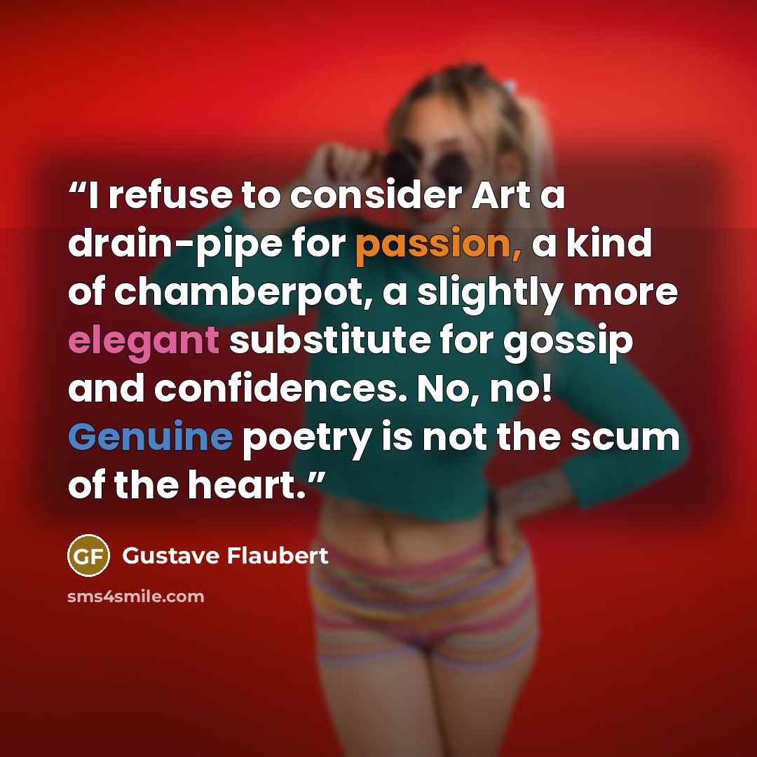 “I refuse to consider Art a drain-pipe for passion, a kind of chamberpot, a slightly more elegant substitute for gossip and confidences. No, no! Genuine poetry is not the scum of the heart.” quote by Gustave Flaubert