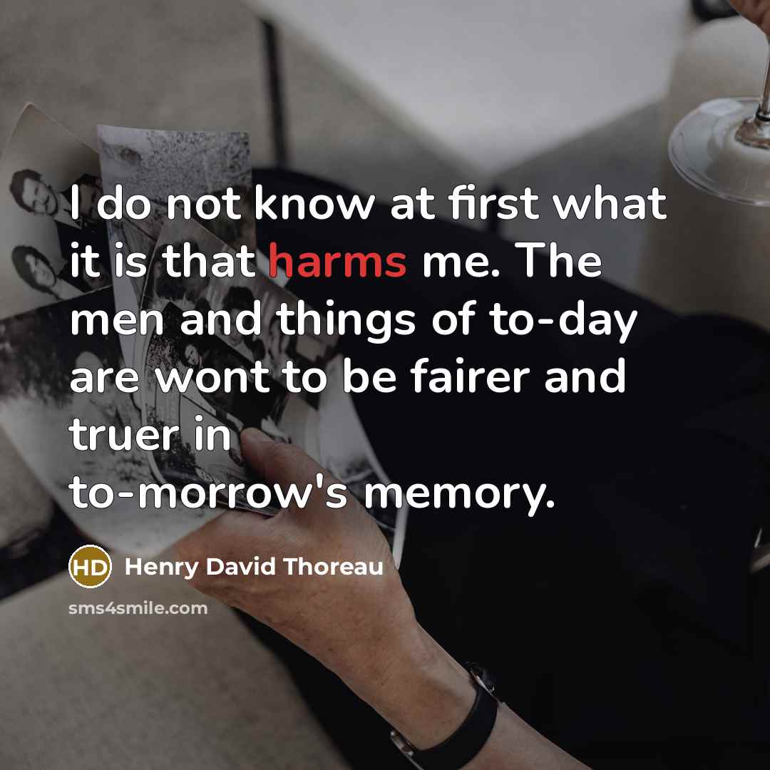 “I do not know at first what it is that harms me. The men and things of to-day are wont to be fairer and truer in to-morrow's memory.” quote by Henry David Thoreau
