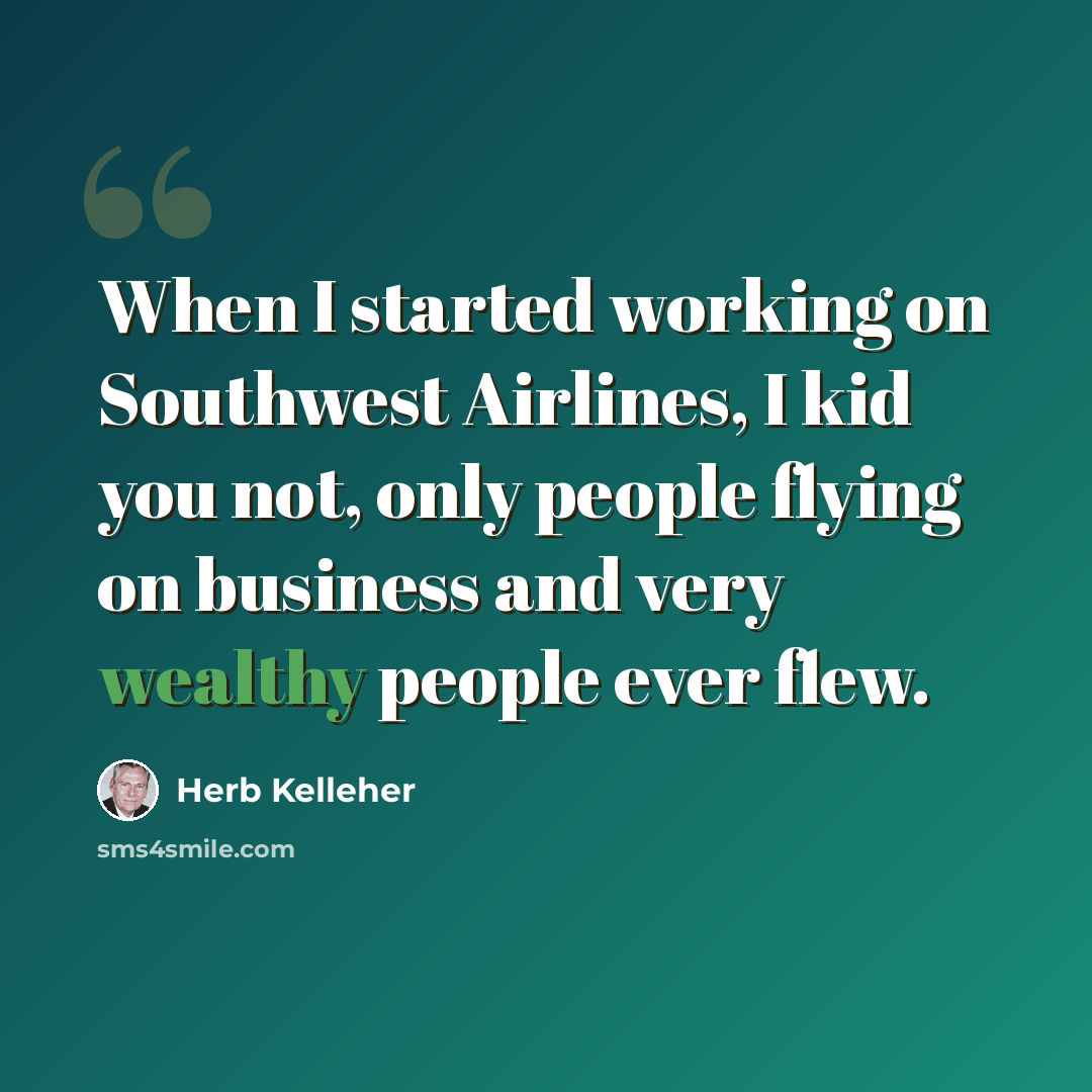 “When I started working on Southwest Airlines, I kid you not, only people flying on business and very wealthy people ever flew.” quote by Herb Kelleher