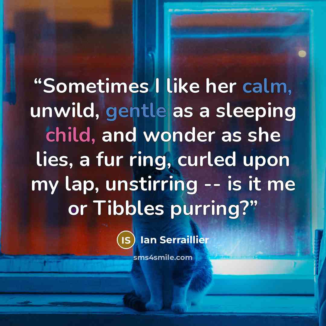 “Sometimes I like her calm, unwild, gentle as a sleeping child, and wonder as she lies, a fur ring, curled upon my lap, unstirring -- is it me or Tibbles purring?” quote by Ian Serraillier