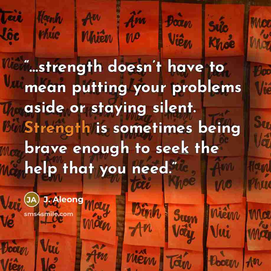 “…strength doesn’t have to mean putting your problems aside or staying silent. Strength is sometimes being brave enough to seek the help that you need.” quote by J. Aleong