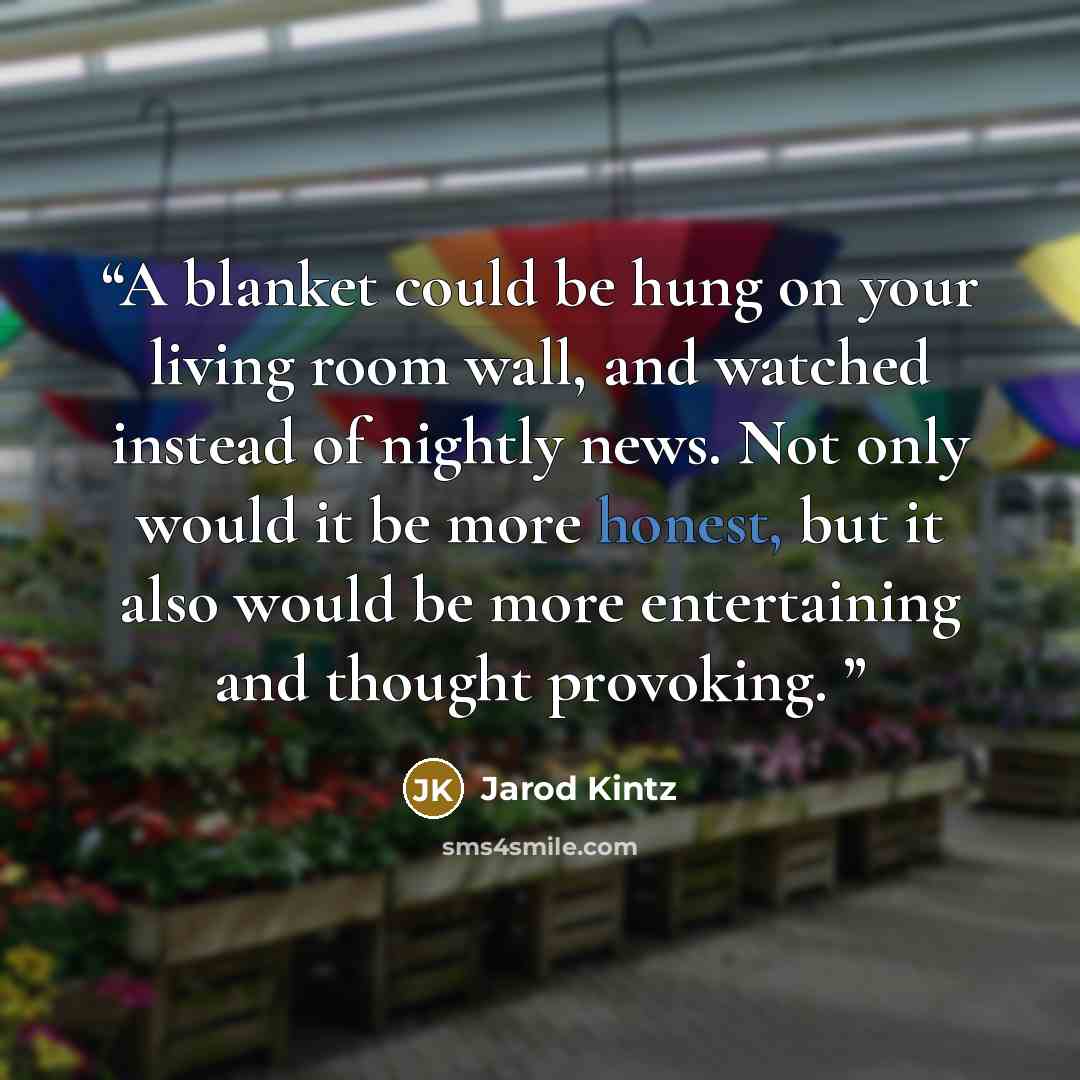 “A blanket could be hung on your living room wall, and watched instead of nightly news. Not only would it be more honest, but it also would be more entertaining and thought provoking.” quote by Jarod Kintz