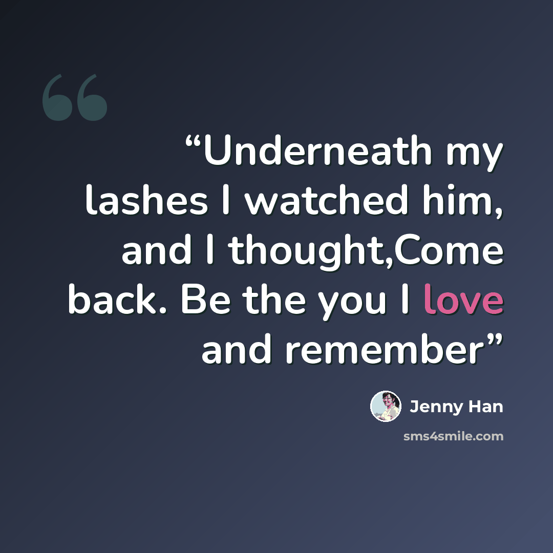 “Underneath my lashes I watched him, and I thought,Come back. Be the you I love and remember” quote by Jenny Han