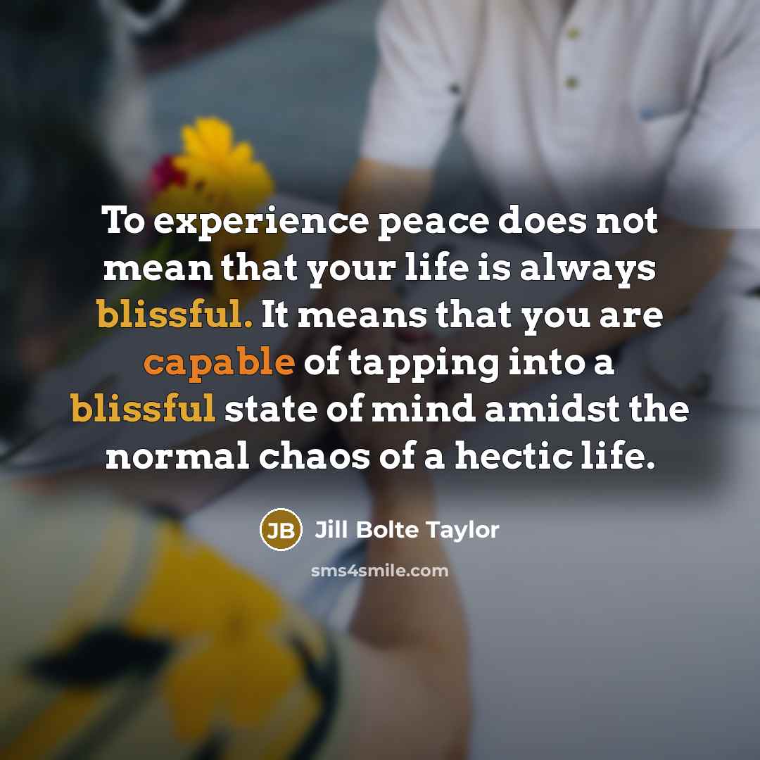 “To experience peace does not mean that your life is always blissful. It means that you are capable of tapping into a blissful state of mind amidst the normal chaos of a hectic life.” quote by Jill Bolte Taylor