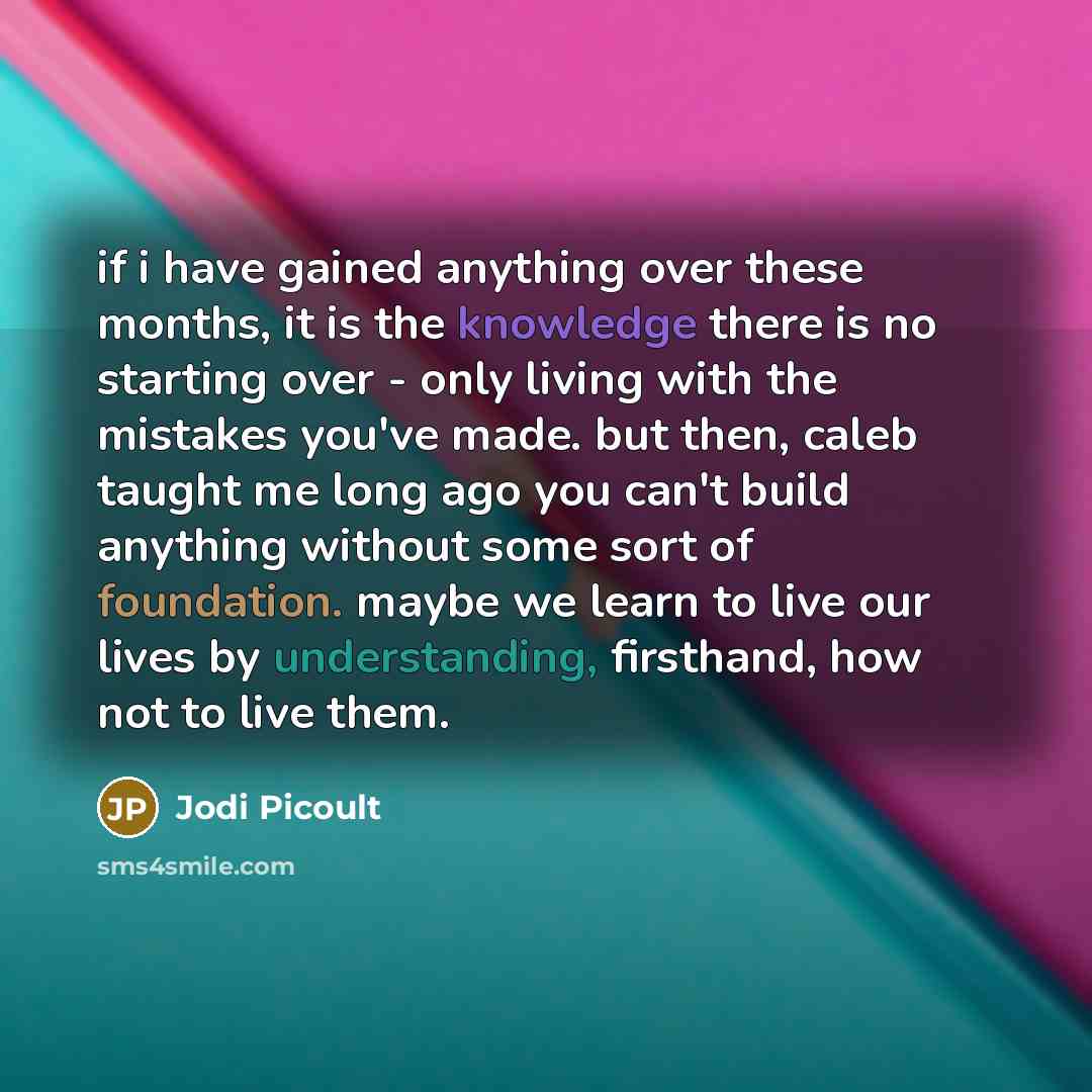 “if i have gained anything over these months, it is the knowledge there is no starting over - only living with the mistakes you've made. but then, caleb taught me long ago you can't build anything without some sort of foundation. maybe we learn to live our lives by understanding, firsthand, how not…” quote by Jodi Picoult