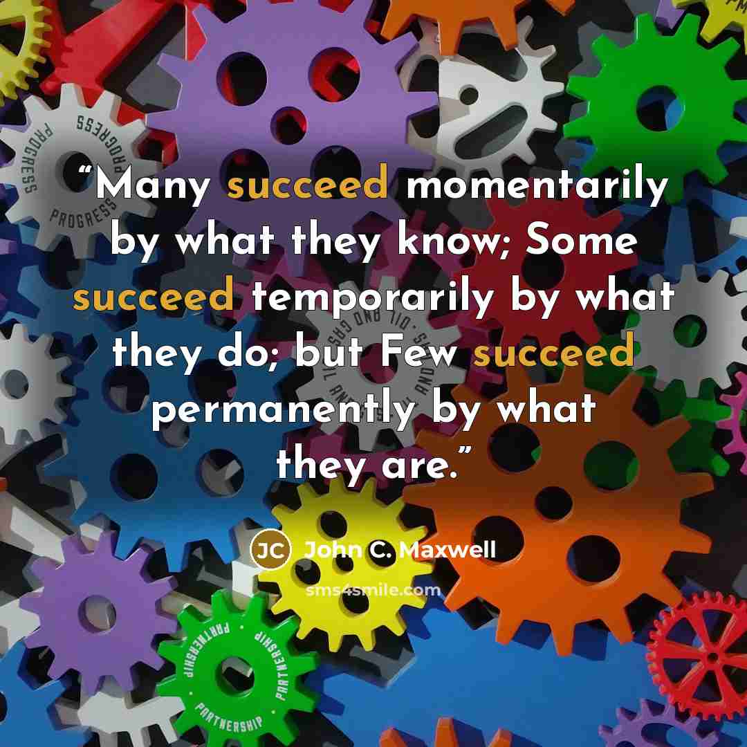 “Many succeed momentarily by what they know; Some succeed temporarily by what they do; but Few succeed permanently by what they are.” quote by John C. Maxwell