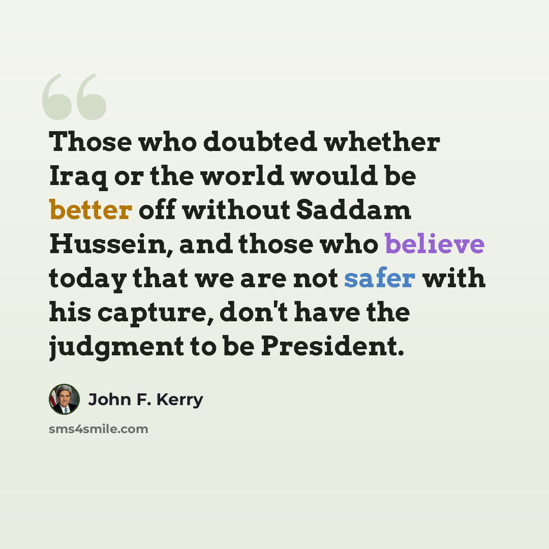 “Those who doubted whether Iraq or the world would be better off without Saddam Hussein, and those who believe today that we are not safer with his capture, don't have the judgment to be President.” quote by John F. Kerry