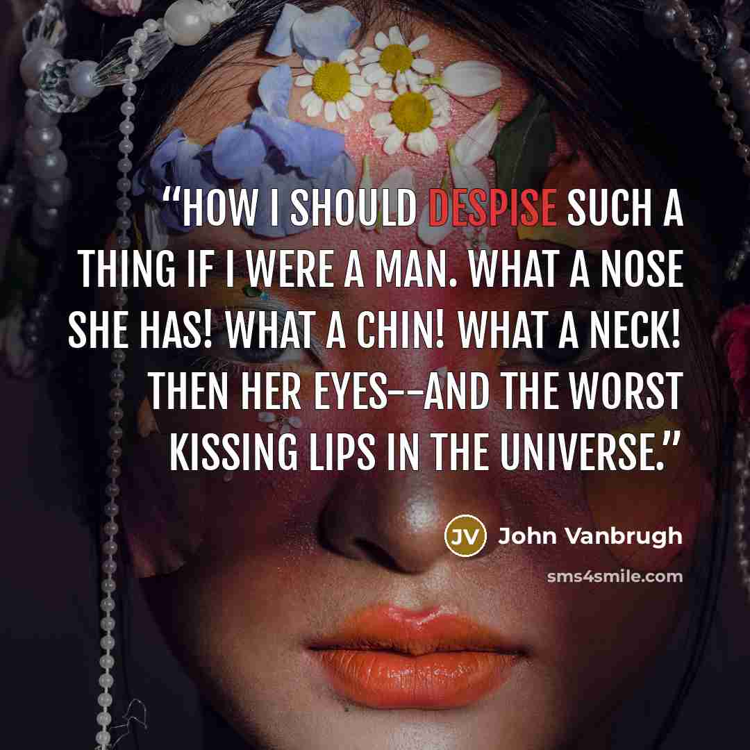 “How I should despise such a thing if I were a man. What a nose she has! what a chin! what a neck! Then her eyes--and the worst kissing lips in the universe.” quote by John Vanbrugh