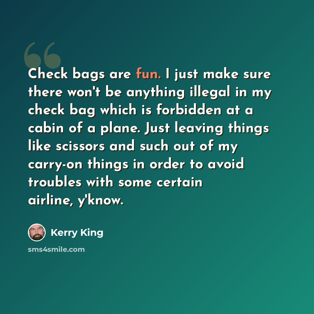 “Check bags are fun. I just make sure there won't be anything illegal in my check bag which is forbidden at a cabin of a plane. Just leaving things like scissors and such out of my carry-on things in order to avoid troubles with some certain airline, y'know.” quote by Kerry King