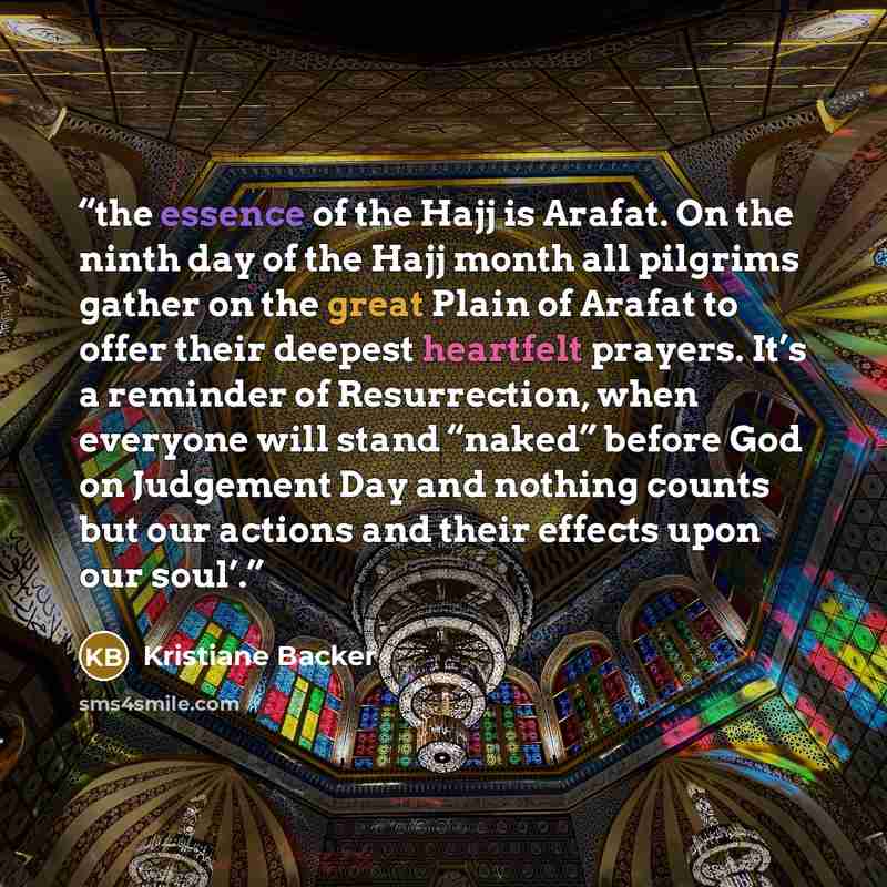 “the essence of the Hajj is Arafat. On the ninth day of the Hajj month all pilgrims gather on the great Plain of Arafat to offer their deepest heartfelt prayers. It’s a reminder of Resurrection, when everyone will stand “naked” before God on Judgement Day and nothing counts but our actions and…” quote by Kristiane Backer