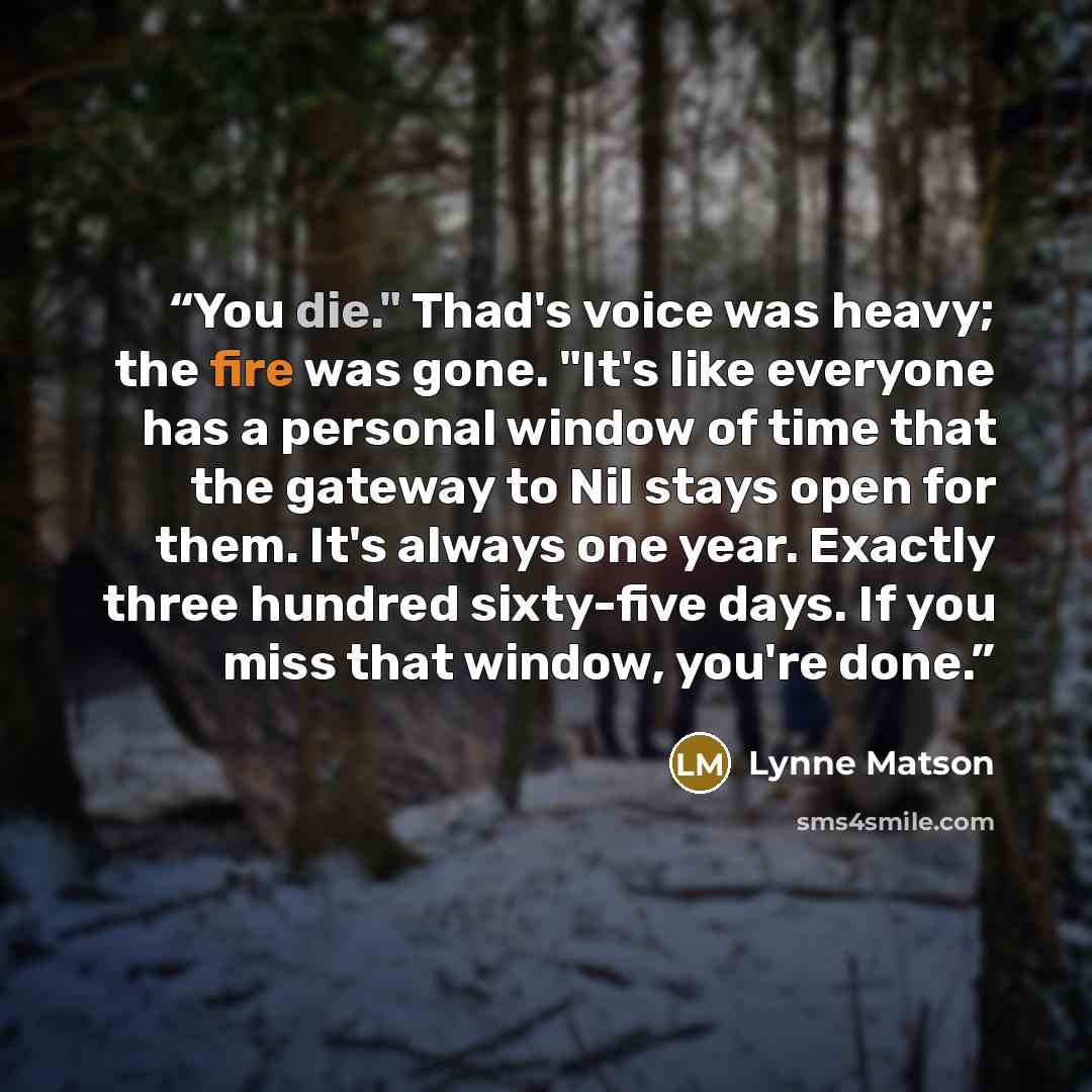 “You die." Thad's voice was heavy; the fire was gone. "It's like everyone has a personal window of time that the gateway to Nil stays open for them. It's always one year. Exactly three hundred sixty-five days. If you miss that window, you're done.” quote by Lynne Matson