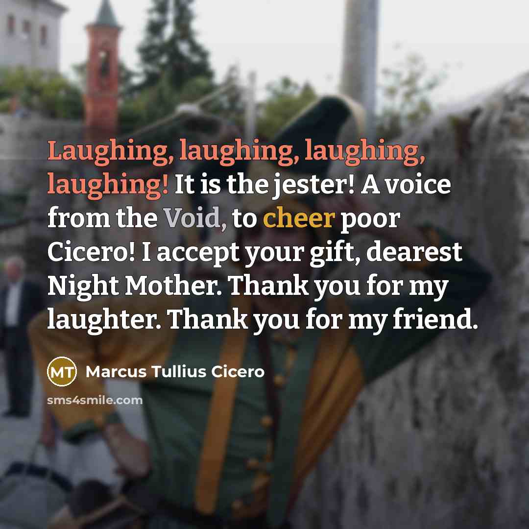 “Laughing, laughing, laughing, laughing! It is the jester! A voice from the Void, to cheer poor Cicero! I accept your gift, dearest Night Mother. Thank you for my laughter. Thank you for my friend.” quote by Marcus Tullius Cicero