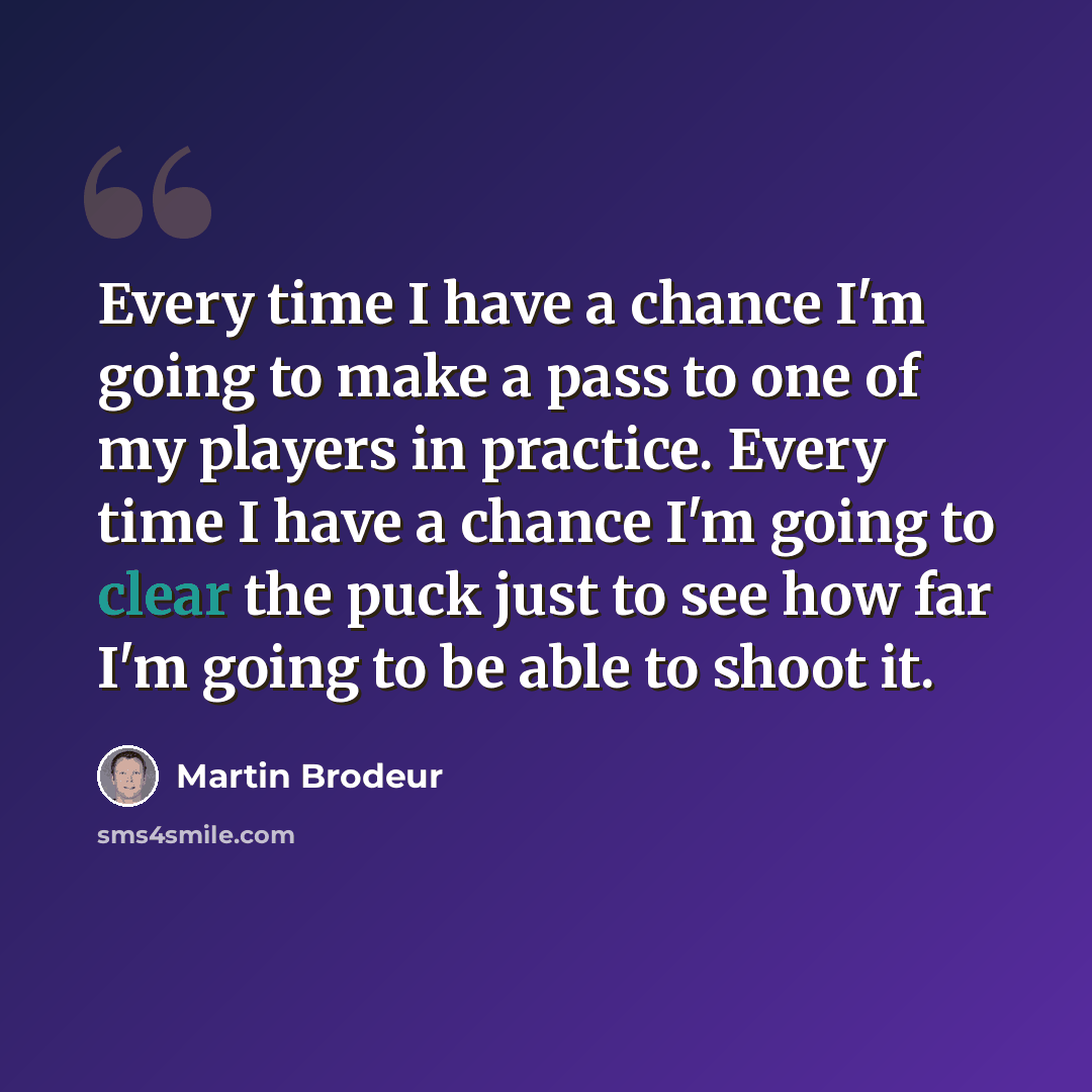 “Every time I have a chance I'm going to make a pass to one of my players in practice. Every time I have a chance I'm going to clear the puck just to see how far I'm going to be able to shoot it.” quote by Martin Brodeur