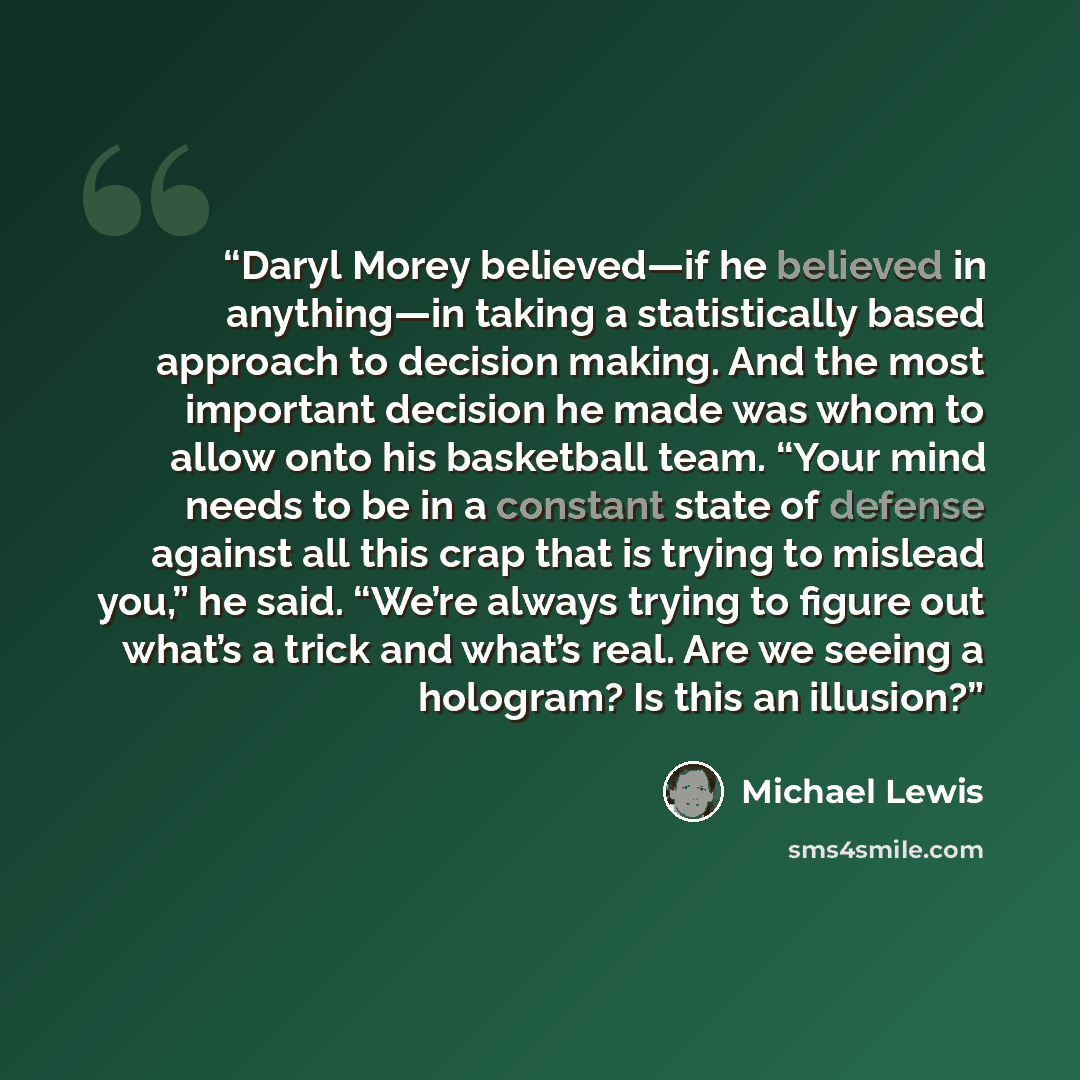 “Daryl Morey believed—if he believed in anything—in taking a statistically based approach to decision making. And the most important decision he made was whom to allow onto his basketball team. “Your mind needs to be in a constant state of defense against all this crap that is trying to mislead…” quote by Michael Lewis