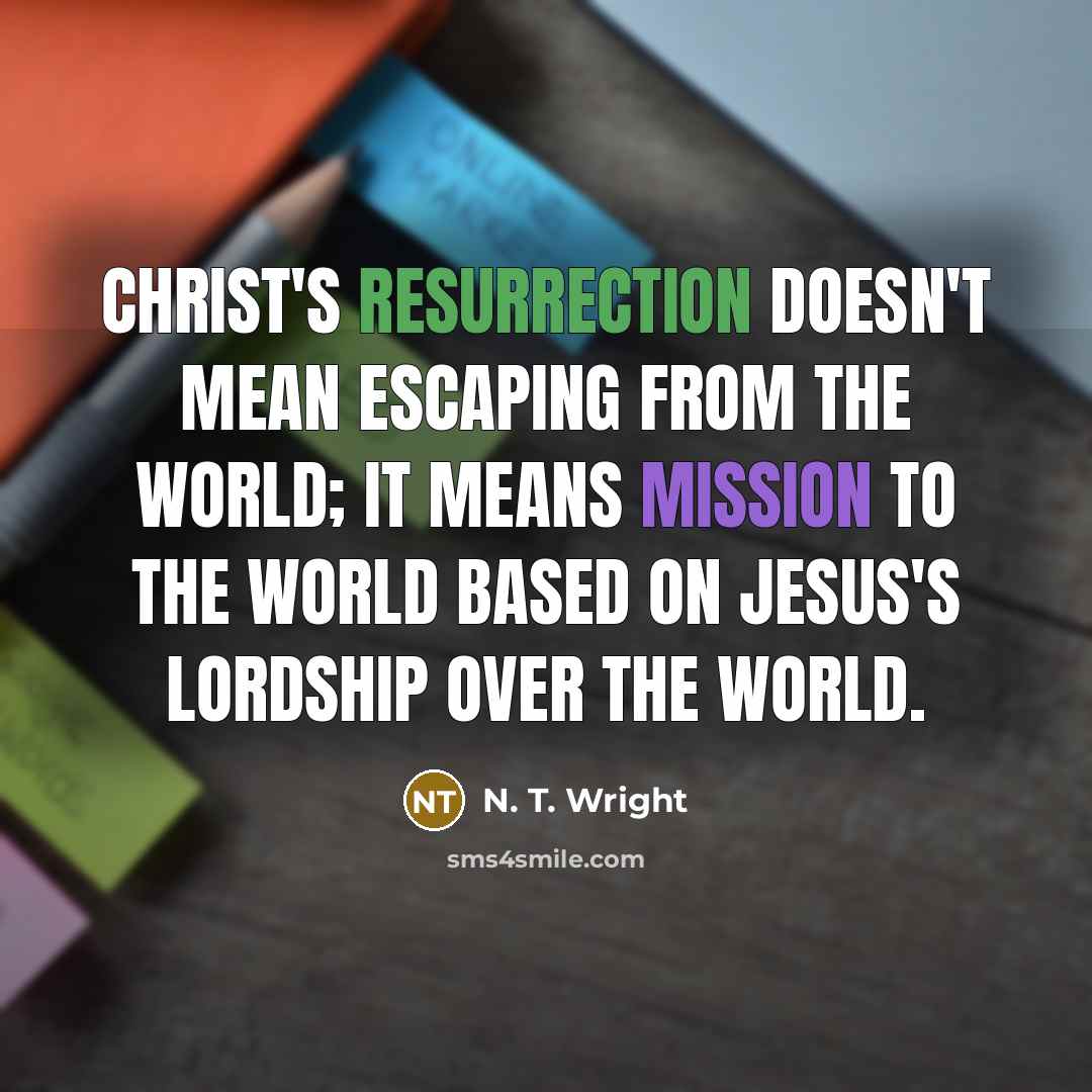 “Christ's resurrection doesn't mean escaping from the world; it means mission to the world based on Jesus's lordship over the world.” quote by N. T. Wright