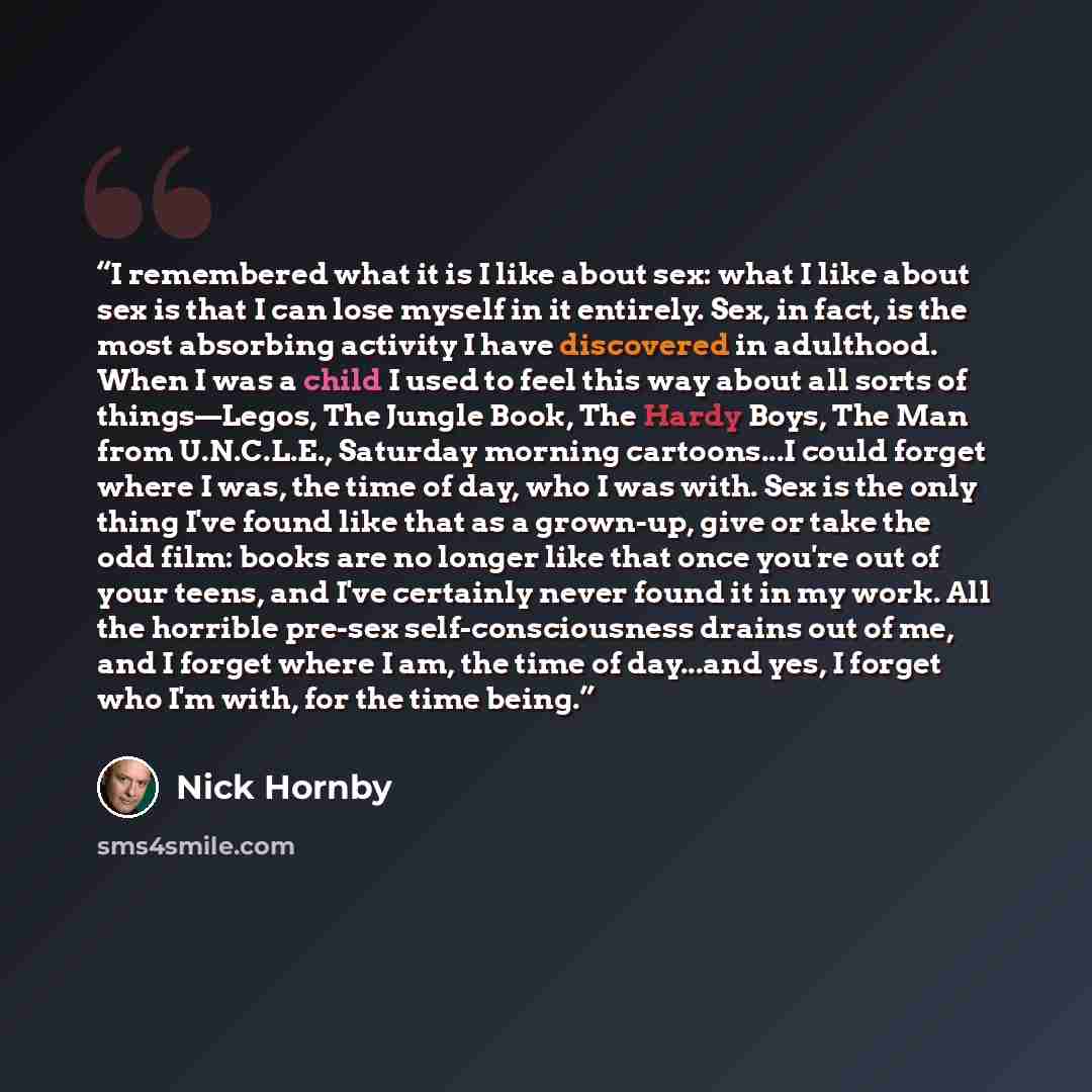 “I remembered what it is I like about sex: what I like about sex is that I can lose myself in it entirely. Sex, in fact, is the most absorbing activity I have discovered in adulthood. When I was a child I used to feel this way about all sorts of things—Legos, The Jungle Book, The Hardy Boys, The…” quote by Nick Hornby