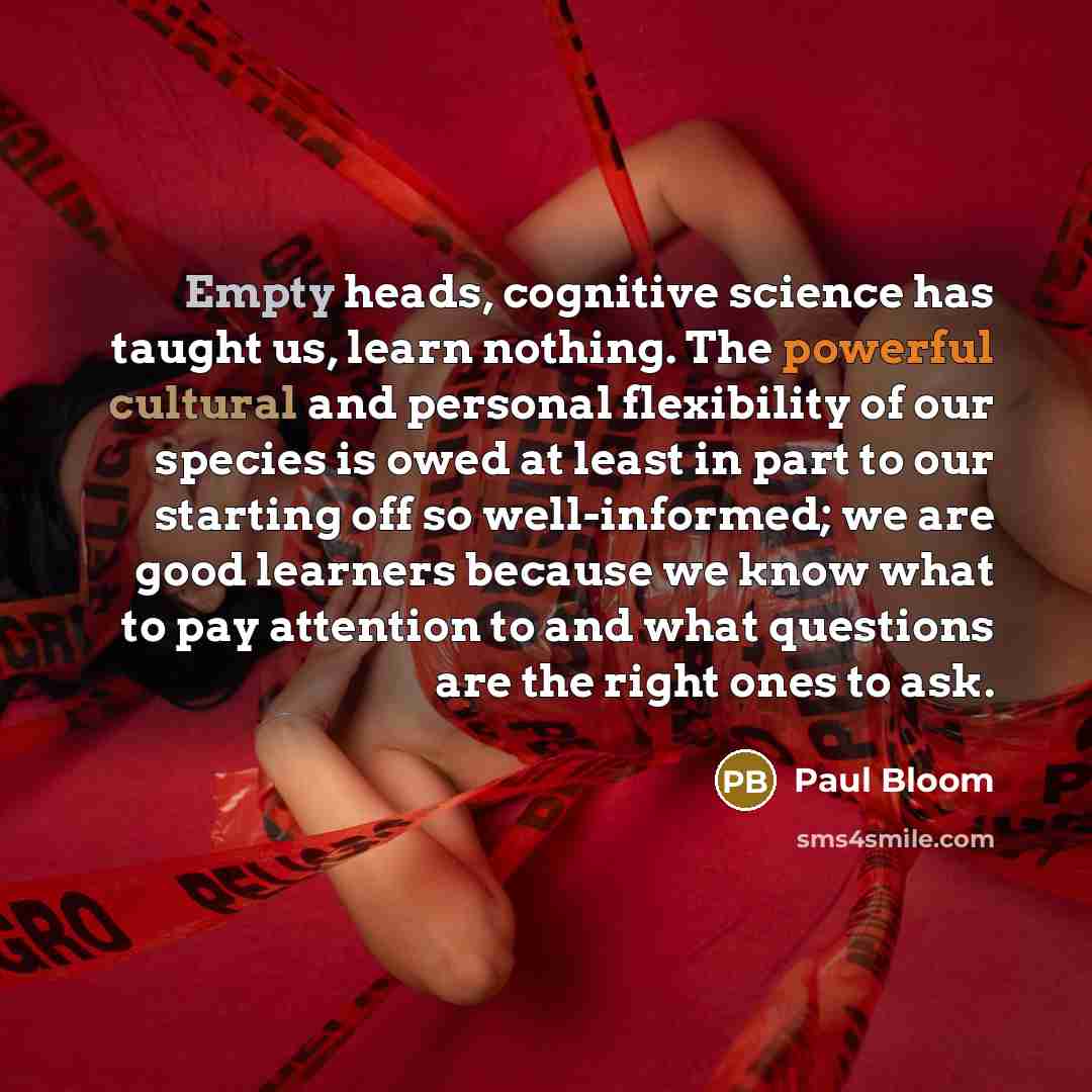 “Empty heads, cognitive science has taught us, learn nothing. The powerful cultural and personal flexibility of our species is owed at least in part to our starting off so well-informed; we are good learners because we know what to pay attention to and what questions are the right ones to ask.” quote by Paul Bloom