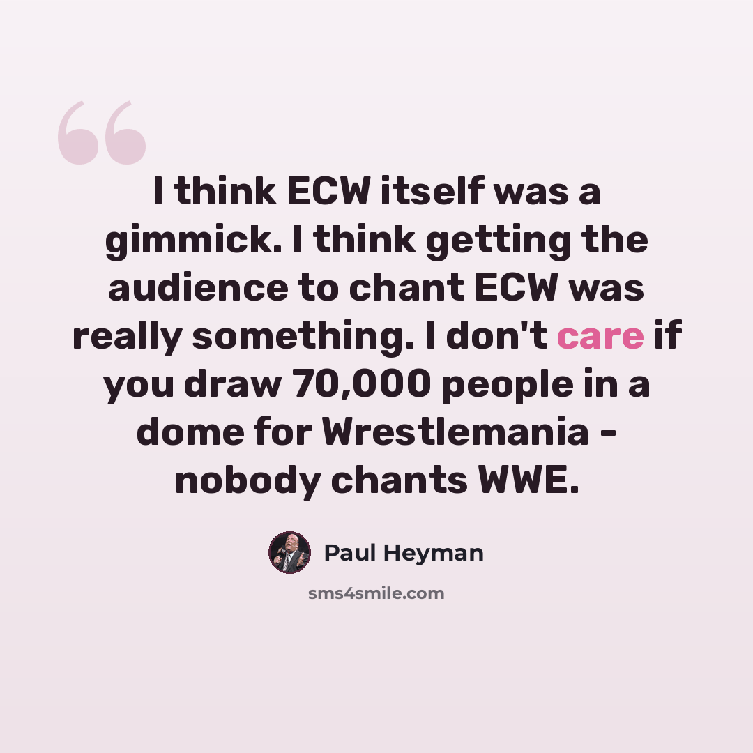 “I think ECW itself was a gimmick. I think getting the audience to chant ECW was really something. I don't care if you draw 70,000 people in a dome for Wrestlemania - nobody chants WWE.” quote by Paul Heyman