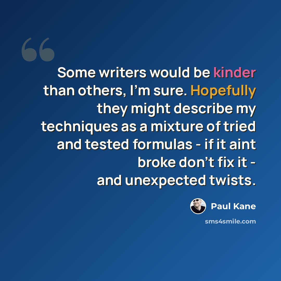 “Some writers would be kinder than others, I'm sure. Hopefully they might describe my techniques as a mixture of tried and tested formulas - if it aint broke don't fix it - and unexpected twists.” quote by Paul Kane