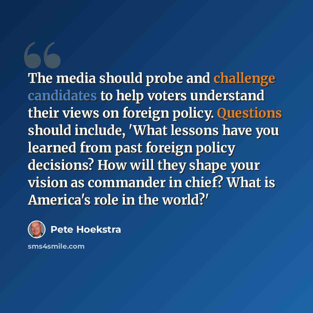 “The media should probe and challenge candidates to help voters understand their views on foreign policy. Questions should include, 'What lessons have you learned from past foreign policy decisions? How will they shape your vision as commander in chief? What is America's role in the world?'” quote by Pete Hoekstra