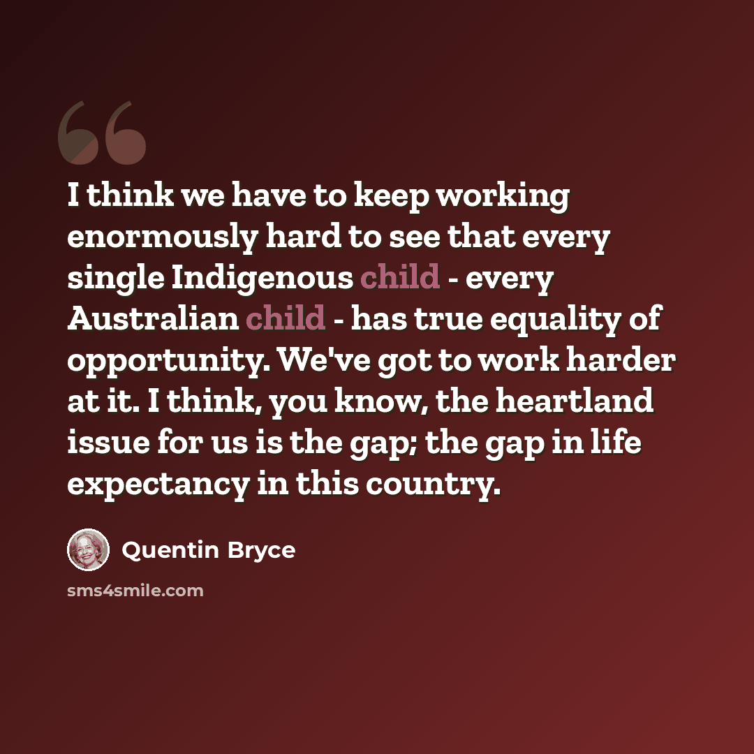 “I think we have to keep working enormously hard to see that every single Indigenous child - every Australian child - has true equality of opportunity. We've got to work harder at it. I think, you know, the heartland issue for us is the gap; the gap in life expectancy in this country.” quote by Quentin Bryce