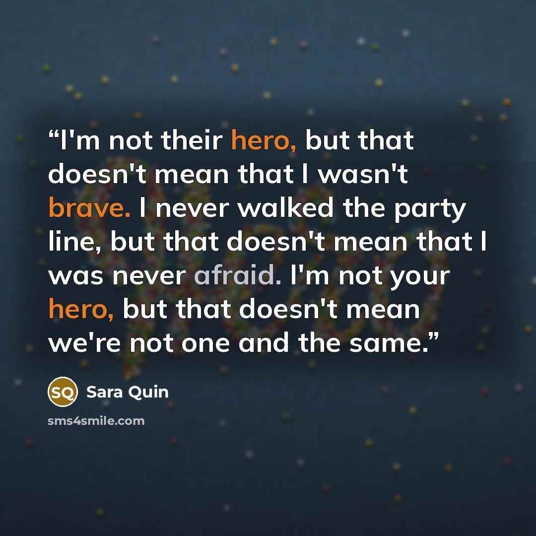 “I'm not their hero, but that doesn't mean that I wasn't brave. I never walked the party line, but that doesn't mean that I was never afraid. I'm not your hero, but that doesn't mean we're not one and the same.” quote by Sara Quin