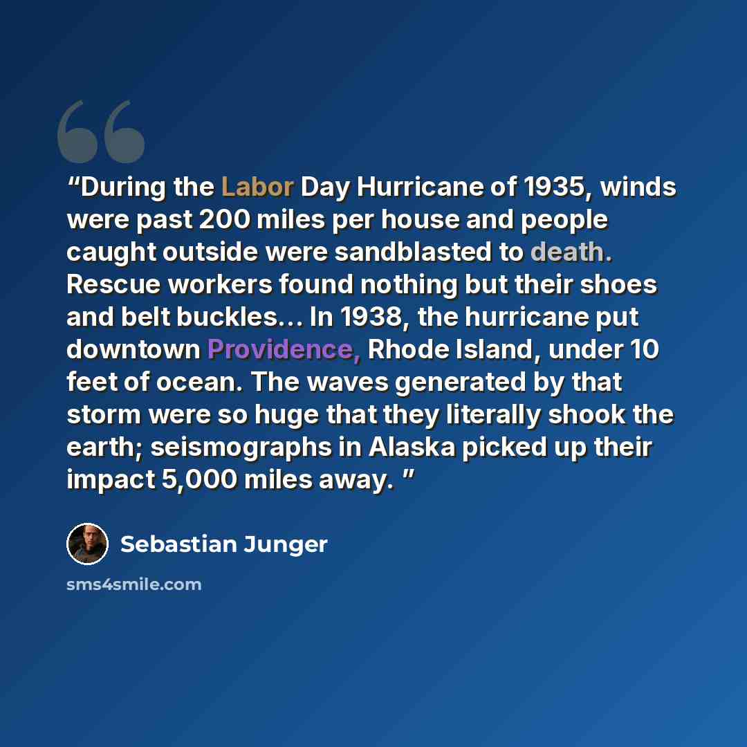 “During the Labor Day Hurricane of 1935, winds were past 200 miles per house and people caught outside were sandblasted to death. Rescue workers found nothing but their shoes and belt buckles… In 1938, the hurricane put downtown Providence, Rhode Island, under 10 feet of ocean. The waves generated…” quote by Sebastian Junger