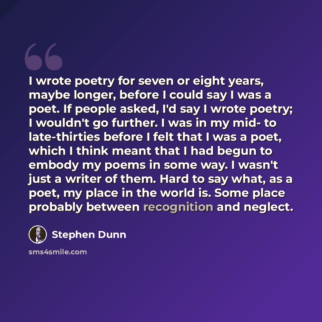 “I wrote poetry for seven or eight years, maybe longer, before I could say I was a poet. If people asked, I'd say I wrote poetry; I wouldn't go further. I was in my mid- to late-thirties before I felt that I was a poet, which I think meant that I had begun to embody my poems in some way. I wasn't…” quote by Stephen Dunn