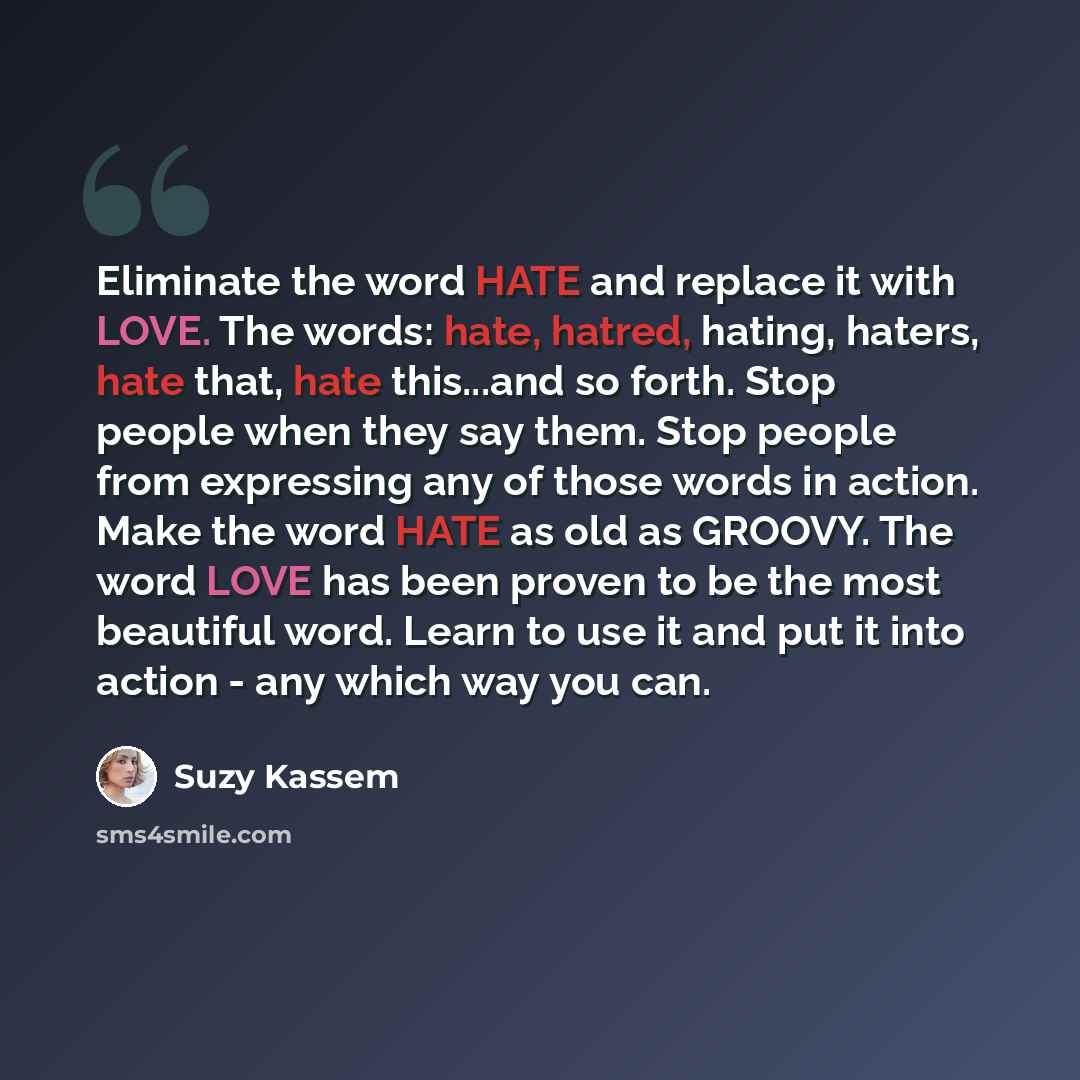 “Eliminate the word HATE and replace it with LOVE. The words: hate, hatred, hating, haters, hate that, hate this...and so forth. Stop people when they say them. Stop people from expressing any of those words in action. Make the word HATE as old as GROOVY. The word LOVE has been proven to be the…” quote by Suzy Kassem