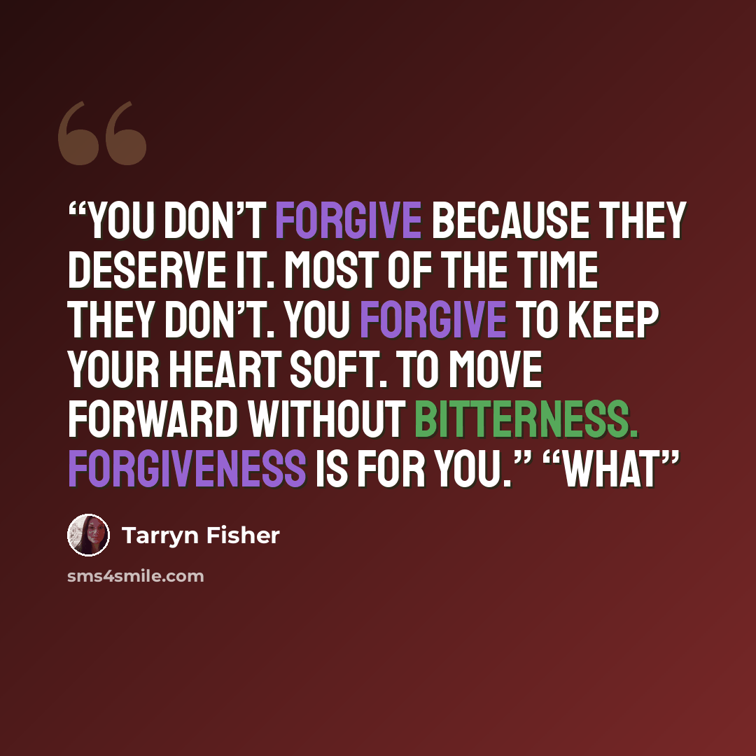 “You don’t forgive because they deserve it. Most of the time they don’t. You forgive to keep your heart soft. To move forward without bitterness. Forgiveness is for you.” “What” quote by Tarryn Fisher